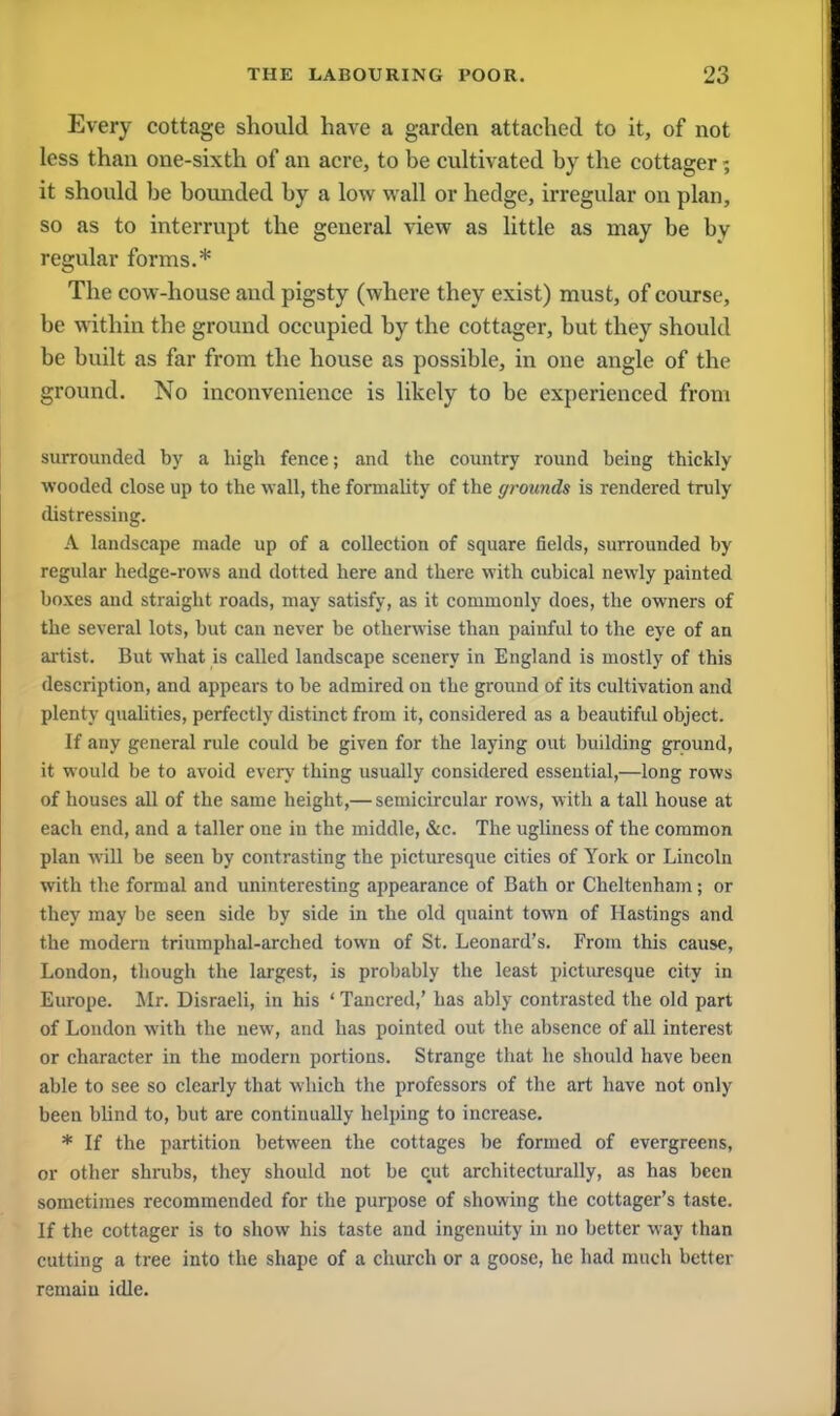 Every cottage should have a garden attached to it, of not less than one-sixth of an acre, to be cultivated by the cottager; it should be bounded by a low wall or hedge, irregular on plan, so as to interrupt the general view as little as may be by regular forms.* The cow-house and pigsty (where they exist) must, of course, be within the ground occupied by the cottager, but they should be built as far from the house as possible, in one angle of the ground. No inconvenience is likely to be experienced from surrounded by a high fence; and the country round being thickly wooded close up to the wall, the formality of the grounds is rendered truly distressing. A landscape made up of a collection of square fields, surrounded by regular hedge-rows and dotted here and there with cubical newly painted boxes and straight roads, may satisfy, as it commonly does, the owners of the several lots, but can never be otherwise than painful to the eye of an artist. But what is called landscape scenery in England is mostly of this description, and appears to be admired on the ground of its cultivation and plenty qualities, perfectly distinct from it, considered as a beautiful object. If any general rule could be given for the laying out building ground, it would be to avoid every thing usually considered essential,—long rows of houses all of the same height,— semicircular rows, with a tall house at each end, and a taller one in the middle, &c. The ugliness of the common plan will be seen by contrasting the picturesque cities of York or Lincoln with the formal and uninteresting appearance of Bath or Cheltenham; or they may be seen side by side in the old quaint town of Hastings and the modern triumphal-arched town of St. Leonard's. From this cause, London, though the largest, is probably the least picturesque city in Europe. Mr. Disraeli, in his ' Tancred,' has ably contrasted the old part of London with the new, and has pointed out the absence of all interest or character in the modern portions. Strange that he should have been able to see so clearly that which the professors of the art have not only been blind to, hut are continually helping to increase. * If the partition between the cottages be formed of evergreens, or other shrubs, they should not be cut architecturally, as has been sometimes recommended for the purpose of showing the cottager's taste. If the cottager is to show his taste and ingenuity in no better way than cutting a tree into the shape of a church or a goose, he had much better remain idle.