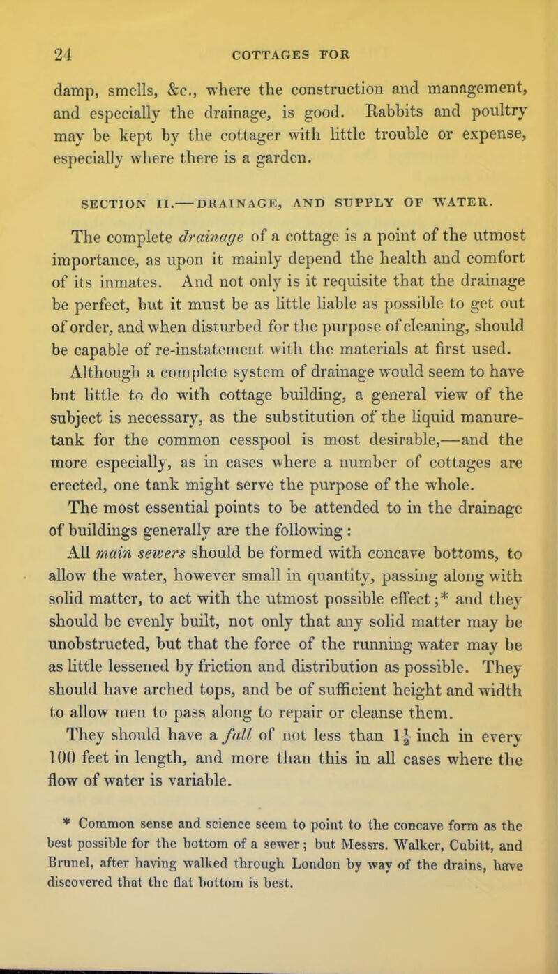 damp, smells, &c, where the construction and management, and especially the drainage, is good. Rabbits and poultry may be kept by the cottager with little trouble or expense, especially where there is a garden. SECTION II. DRAINAGE, AND SUPPLY OF WATER. The complete drainage of a cottage is a point of the utmost importance, as upon it mainly depend the health and comfort of its inmates. And not only is it requisite that the drainage be perfect, but it must be as little liable as possible to get out of order, and when disturbed for the purpose of cleaning, should be capable of re-instatement with the materials at first used. Although a complete system of drainage would seem to have but little to do with cottage building, a general view of the subject is necessary, as the substitution of the liquid manure- tank for the common cesspool is most desirable,—and the more especially, as in cases where a number of cottages are erected, one tank might serve the purpose of the whole. The most essential points to be attended to in the drainage of buildings generally are the following : All main sewers should be formed with concave bottoms, to allow the water, however small iu quantity, passing along with solid matter, to act with the utmost possible effect ;* and they should be evenly built, not only that any solid matter may be unobstructed, but that the force of the running water may be as little lessened by friction and distribution as possible. They should have arched tops, and be of sufficient height and width to allow men to pass along to repair or cleanse them. They should have a fall of not less than \\ inch in every 100 feet in length, and more than this in all cases where the flow of water is variable. * Common sense and science seem to point to the concave form as the best possible for the bottom of a sewer; but Messrs. Walker, Cubitt, and Brunei, after having walked through London by way of the drains, have discovered that the flat bottom is best.