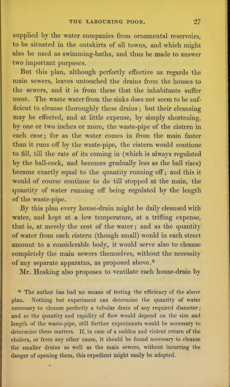 supplied by the water companies from ornamental reservoirs, to be situated in tbe outskirts of all towns, and which might also be used as swimming-baths, and thus be made to answer two important purposes. But this plan, although perfectly effective as regards the main sewers, leaves untouched the drains from the houses to the sewers, and it is from these that the inhabitants suffer most. The waste water from the sinks does not seem to be suf- ficient to cleanse thoroughly these drains; but their cleansing may be effected, and at little expense, by simply shortening, by one or two inches or more, the waste-pipe of the cistern in each case; for as the water comes in from the main faster than it runs off by the waste-pipe, the cistern would continue to fill, till the rate of its coming in (which is always regulated by the ball-cock, and becomes gradually less as the ball rises) became exactly equal to the quantity running off; and this it would of course continue to do till stopped at the main, the quantity of water running off being regulated by the length of the waste-pipe. By this plan every house-drain might be daily cleansed with water, and kept at a low temperature, at a trifling expense, that is, at merely the cost of the water; and as the quantity of water from each cistern (though small) would in each street amount to a considerable body, it would serve also to cleanse completely the main sewers themselves, without the necessity of any separate apparatus, as proposed above.* Mr. Hosking also proposes to ventilate each house-drain by * The author has had no means of testing the efficiency of the above plan. Nothing but experiment can determine the quantity of water necessary to cleanse perfectly a tubular drain of any required diameter; and as the quantity and rapidity of flow would depend on the size and length of the waste-pipe, still further experiments would be necessary to determine these matters. If, in case of a sudden and violent return of the cholera, or from any other cause, it should be found necessary to cleanse the smaller drains as well as the main sewers, without incurring the danger of opening them, this expedient might easily be adopted.