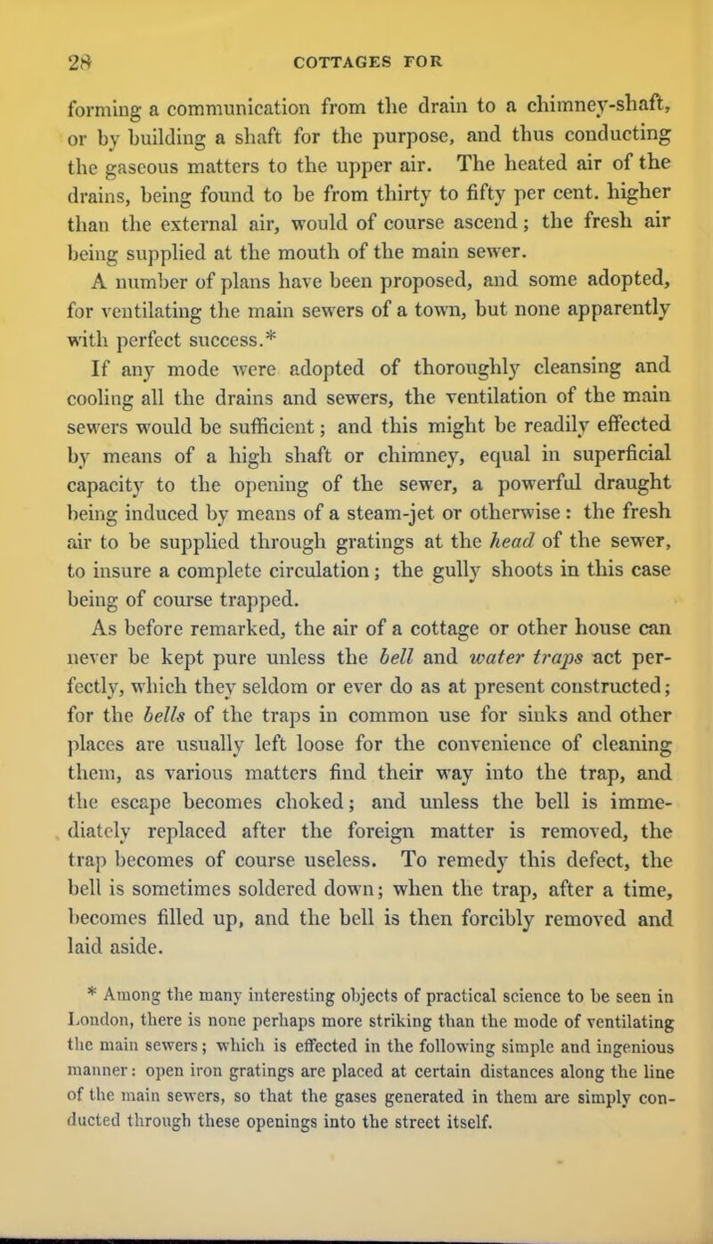forming a communication from the drain to a chimney-shaft, or by building a shaft for the purpose, and thus conducting the gaseous matters to the upper air. The heated air of the drains, being found to be from thirty to fifty per cent, higher than the external air, would of course ascend; the fresh air being supplied at the mouth of the main sewer. A number of plans have been proposed, and some adopted, for ventilating the main sewers of a town, but none apparently with perfect success.* If any mode were adopted of thoroughly cleansing and cooling all the drains and sewers, the ventilation of the main sewers would be sufficient; and this might be readily effected by means of a high shaft or chimney, equal in superficial capacity to the opening of the sewer, a powerful draught being induced by means of a steam-jet or otherwise : the fresh air to be supplied through gratings at the head of the sewer, to insure a complete circulation; the gully shoots in this case being of course trapped. As before remarked, the air of a cottage or other house can never be kept pure unless the bell and water traps act per- fectly, which they seldom or ever do as at present constructed; for the bells of the traps in common use for sinks and other places are usually left loose for the convenience of cleaning them, as various matters find their way into the trap, and the escape becomes choked; and unless the bell is imme- diately replaced after the foreign matter is removed, the trap becomes of course useless. To remedy this defect, the bell is sometimes soldered down; when the trap, after a time, becomes filled up, and the bell is then forcibly removed and laid aside. * Among the many interesting objects of practical science to be seen in London, there is none perhaps more striking than the mode of ventilating the main sewers; which is effected in the following simple and ingenious manner: open iron gratings are placed at certain distances along the line of the main sewers, so that the gases generated in them are simply con- ducted through these openings into the street itself.