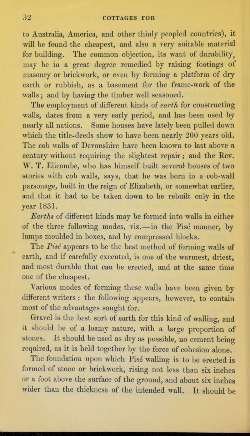 to Australia, America, and other thinly peopled countries), it will be found the cheapest, and also a very suitable material for building. The common objection, its want of durability, may be in a great degree remedied by raising footings of masonry or brickwork, or even by forming a platform of dry earth or rubbish, as a basement for the frame-work of the walls; and by having the timber well seasoned. The employment of different kinds of earth for constructing walls, dates from a very early period, and has been used by nearly all nations. Some houses have lately been pulled down which the title-deeds show to have been nearly 200 years old. The cob walls of Devonshire have been known to last above a century without requiring the slightest repair; and the Rev. W. T. Elicombc, who has himself built several houses of two stories with cob walls, says, that he was born in a cob-wall parsonage, built in the reign of Elizabeth, or somewhat earlier, and that it had to be taken down to be rebuilt only in the year 1831. Earths of different kinds may be formed into walls in either of the three following modes, viz.—in the Pise manner, by lumps moulded in boxes, and by compressed blocks. The Pise appears to be the best method of forming walls of earth, and if carefully executed, is one of the warmest, driest, and most durable that can be erected, and at the same time one of the cheapest. Various modes of forming these walls have been given by different writers : the following appears, however, to contain most of the advantages sought for. Gravel is the best sort of earth for this kind of walling, and it should be of a loamy nature, with a large proportion of stones. It should be used as dry as possible, no cement being required, as it is held together by the force of cohesion alone. The foundation upon which Pise walling is to be erected is formed of stone or brickwork, rising not less than six inches or a foot above the surface of the ground, and about six inches wider than the thickness of the intended wall. It should be