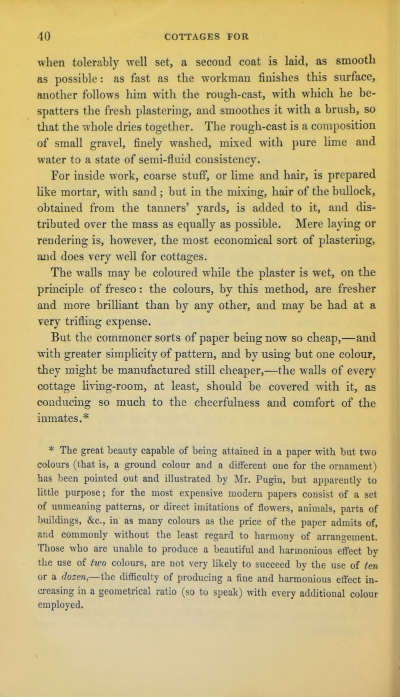 when tolerably well set, a second coat is laid, as smooth as possible: as fast as the workman finishes this surface, another follows him with the rough-cast, with which he be- spatters the fresh plastering, and smoothes it with a brush, so that the whole dries together. The rough-cast is a composition of small gravel, finely washed, mixed with pure lime and water to a state of semi-fluid consistency. For inside work, coarse stuff, or lime and hair, is prepared like mortar, with sand ; but in the mixing, hair of the bullock, obtained from the tanners' yards, is added to it, and dis- tributed over the mass as equally as possible. Mere laying or rendering is, however, the most economical sort of plastering, and does very well for cottages. The walls may be coloured while the plaster is wet, on the principle of fresco: the colours, by this method, are fresher and more brilliant than by any other, and may be had at a very trifling expense. But the commoner sorts of paper being now so cheap,—and with greater simplicity of pattern, and by using but one colour, they might be manufactured still cheaper,—the walls of every cottage living-room, at least, should be covered with it, as conducing so much to the cheerfulness and comfort of the inmates.* * The great beauty capable of being attained in a paper with but two colours (that is, a ground colour and a different one for the ornament) has been pointed out and illustrated by Mr. Pugin, but apparently to little purpose; for the most expensive modern papers consist of a set of unmeaning patterns, or direct imitations of flowers, animals, parts of buildings, &c, in as many colours as the price of the paper admits of, and commonly without the least regard to harmony of arrangement. Those who are unable to produce a beautifid and harmonious effect by the use of two colours, are not very Ukely to succeed by the use of ten or a dozen— the difficulty of producing a fine and harmonious effect in- creasing in a geometrical ratio (so to speak) with every additional colour employed.