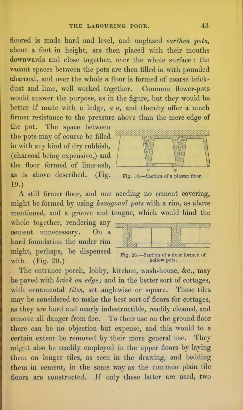floored is made hard and level, and unglazed earthen pots, about a foot in height, are then placed with their mouths downwards and close together, over the whole surface : the vacant spaces between the pots are then filled in with pounded charcoal, and over the whole a floor is formed of coarse brick- dust and lime, well worked together. Common flower-pots would answer the purpose, as in the figure, but they would be better if made with a ledge, a a, and thereby offer a much firmer resistance to the pressure above than the mere edge of the pot. The space between the pots may of course be filled in with any kind of dry rubbish, (charcoal being expensive,) and the floor formed of lime-ash, I a a as IS above described. (Fig. Fig. 19.—Section of a plaster floor. 19.) A still firmer floor, and one needing no cement covering, might be formed by using hexagonal pots with a rim, as above mentioned, and a groove and tongue, which would bind the whole together, rendering any cement unnecessary. On a hard foundation the under rim mi0ht, perhaps, be dispensed pig, 20.—Section of a floor formed of with. (Fig. 20.) hollow pots. The entrance porch, lobby, kitchen, wash-house, &c, may be paved with brick on edge; and in the better sort of cottages, with ornamental tiles, set anglewise or square. These tiles may be considered to make the best sort of floors for cottages, as they are hard and nearly indestructible, readily cleaned, and remove all danger from fire. To their use on the ground floor there can be no objection but expense, and this would to a certain extent be removed by their more general use. Tbey might also be readily employed in the upper floors by laying them on longer tiles, as seen in the drawing, and bedding them in cement, in the same way as the common plain tile floors are constructed. If only these latter are used, two