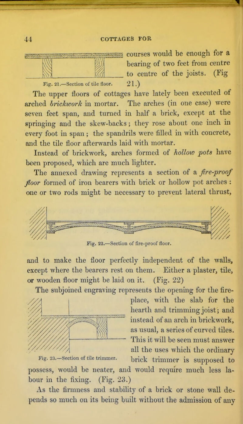 I 1 as aa^g 1) ((<( courses would be enough for a bearing of two feet from centre to centre of the joists. (Fig Fig. 21—Section of tile floor. 21.) The upper floors of cottages have lately been executed of arched brickwork in mortar. The arches (in one case) were seven feet span, and turned in half a brick, except at the springing and the skew-backs; they rose about one inch in every foot in span; the spandrils were filled in with concrete, and the tile floor afterwards laid with mortar. Instead of brickwork, arches formed of hollow pots have been proposed, which are much lighter. The annexed drawing represents a section of a fire-proof floor formed of iron bearers with brick or hollow pot arches : one or two rods might be necessary to prevent lateral thrust, Fig. 22.—Section of fire-proof floor. and to make the floor perfectly independent of the walls, except where the bearers rest on them. Either a plaster, tile, or wooden floor might be laid on it. (Fig. 22) The subjoined engraving represents the opening for the fire- place, with the slab for the hearth and trimming joist; and instead of an arch in brickwork, as usual, a series of curved tiles. This it will be seen must answer all the uses which the ordinary Fig. 23.-section of tile trimmer. trimmer is supposed to possess, would be neater, and would require much less la- bour in the fixing. (Fig. 23.) As the firmness and stability of a brick or stone wall de- pends so much on its being built without the admission of any