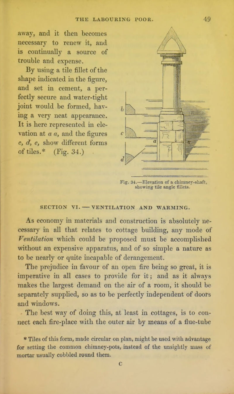 away, and it then becomes necessary to renew it, and is continually a source of trouble and expense. By using a tile fillet of the shape indicated in the figure, and set in cement, a per- fectly secure and water-tight joint would be formed, hav- ing a very neat appearance. It is here represented in ele- vation at a a, and the figures c, d, e, show different forms of tiles.* (Fig. 34.) Fig. 34.—Elevation of a chimney-shaft, showing tile angle fillets. SECTION VI. VENTILATION AND WARMING. As economy in materials and construction is absolutely ne- cessary in all that relates to cottage building, any mode of Ventilation which could be proposed must be accomplished without an expensive apparatus, and of so simple a nature as to be nearly or quite incapable of derangement. The prejudice in favour of an open fire being so great, it is imperative in all cases to provide for it; and as it always makes the largest demand on the air of a room, it should be separately supplied, so as to be perfectly independent of doors and windows. The best way of doing this, at least in cottages, is to con- nect each fire-place with the outer air by means of a flue-tube * Tiles of this form, made circular on plan, might be used with advantage for setting the common chimney-pots, instead of the unsightly mass of mortar usually cobbled round them.