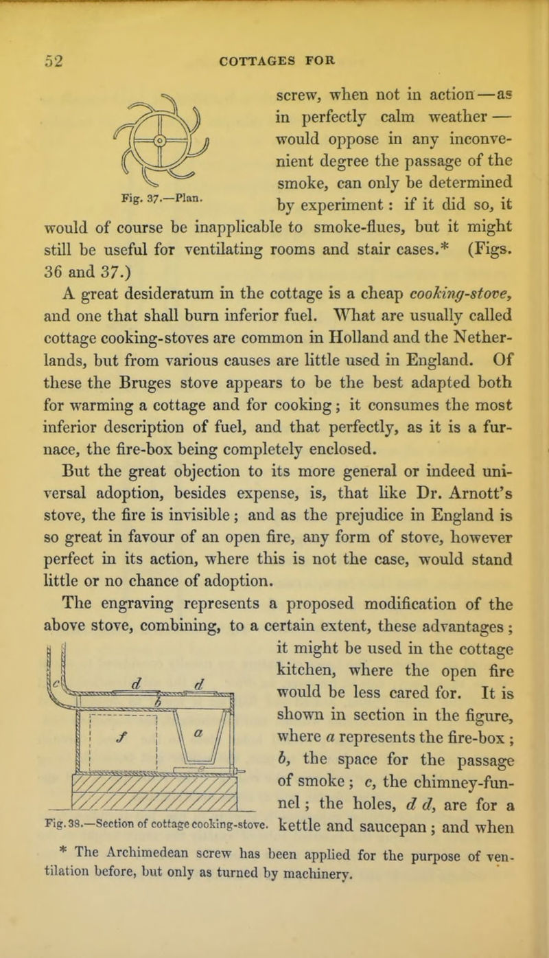 screw, when not in action—as in perfectly calm weather — would oppose in any inconve- nient degree the passage of the smoke, can only he determined Fig. ar—Han. by experiment. if it did so, it would of course be inapplicable to smoke-flues, but it might still be useful for ventilating rooms and stair cases.* (Figs. 36 and 37.) A great desideratum in the cottage is a cheap cooking-stove, and one that shall burn inferior fuel. What are usually called cottage cooking-stoves are common in Holland and the Nether- lands, but from various causes are little used in England. Of these the Bruges stove appears to be the best adapted both for warming a cottage and for cooking; it consumes the most inferior description of fuel, and that perfectly, as it is a fur- nace, the fire-box being completely enclosed. But the great objection to its more general or indeed uni- versal adoption, besides expense, is, that like Dr. Arnott's stove, the fire is invisible; and as the prejudice in England is so great in favour of an open fire, any form of stove, however perfect in its action, where this is not the case, would stand little or no chance of adoption. The engraving represents a proposed modification of the above stove, combining, to a certain extent, these advantages; it might be used in the cottage kitchen, where the open fire would be less cared for. It is shown in section in the figure, where a represents the fire-box ; b, the space for the passage of smoke ; c, the chimney-fun- nel ; the holes, d d, are for a Fig.38.-scction of cottage cooking-stove, kettle and saucepan; and when * The Archimedean screw has been applied for the purpose of ven- tilation before, but only as turned by machinery.