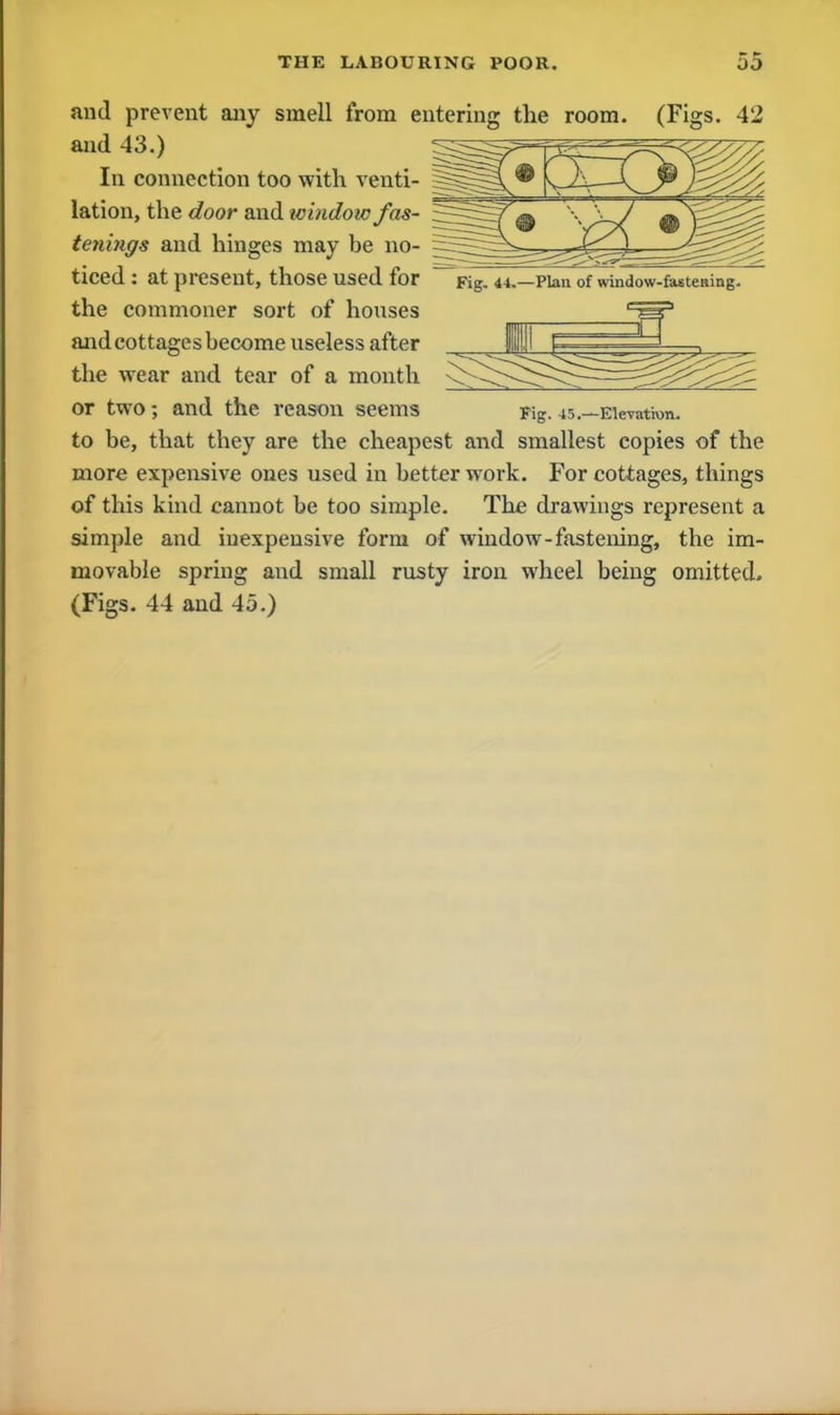 Fig. 4-4.—Plan of window-fastening. and prevent any smell from entering the room. (Figs. 42 and 43.) In connection too with venti- §===§a • lation, the door and window fas- tenings and hinges may be no- S== ticed : at present, those used for the commoner sort of houses and cottages become useless after the wear and tear of a month or two; and the reason seems Fig. 45.—Eie-ratHm. to be, that they are the cheapest and smallest copies of the more expensive ones used in better work. For cottages, things of this kind cannot be too simple. The drawings represent a simple and inexpensive form of window-fastening, the im- movable spring and small rusty iron wheel being omitted. (Figs. 44 and 45.)