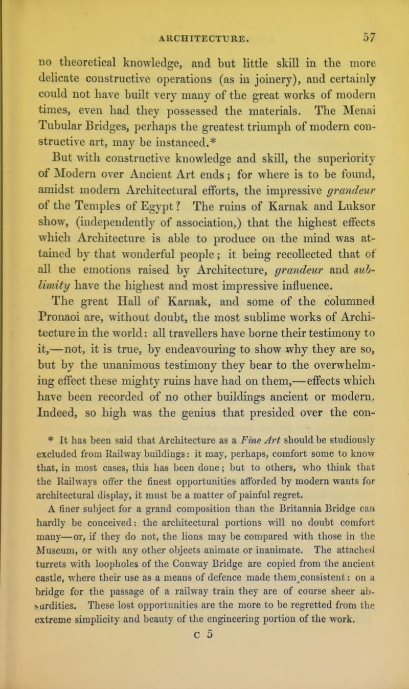 no theoretical knowledge, and but little skill in the more delicate constructive operations (as in joinery), and certainly coxild not have built very many of the great works of modern times, even had they possessed the materials. The Menai Tubular Bridges, perhaps the greatest triumph of modern con- structive art, may be instanced.* But with constructive knowledge and skill, the superiority of Modern over Ancient Art ends; for where is to be found, amidst modern Architectural efforts, the impressive grandeur of the Temples of Egypt ? The ruins of Karnak and Luksor show, (independently of association,) that the highest effects which Architecture is able to produce on the mind was at- tained by that wonderful people; it being recollected that of all the emotions raised by Architecture, grandeur and sub- limity have the highest and most impressive influence. The great Hall of Karnak, and some of the columned Pronaoi are, without doubt, the most sublime works of Archi- tecture in the world: all travellers have borne their testimony to it,—not, it is true, by endeavouring to show why they are so, but by the unanimous testimony they bear to the overwhelm- ing effect these mighty ruins have had on them,—effects which have been recorded of no other buildings ancient or modern. Indeed, so high was the genius that presided over the con- * It has been said that Architecture as a Fine Art should be studiously excluded from Railway buildings: it may, perhaps, comfort some to know that, in most cases, this has been done; but to others, who think that the Railways offer the finest opportunities afforded by modern wants for architectural display, it must he a matter of painful regret. A finer subject for a grand composition than the Britannia Bridge can hardly be conceived: the architectural portions will no doubt comfort many—or, if they do not, the lions may be compared with those in the Museum, or with any other objects animate or inanimate. The attached turrets with loopholes of the Conway Bridge are copied from the ancient castle, where their use as a means of defence made them consistent: on a bridge for the passage of a railway train they are of course sheer al>- isurdities. These lost opportunities are the more to be regretted from the extreme simplicity and beauty of the engineering portion of the work. c 5