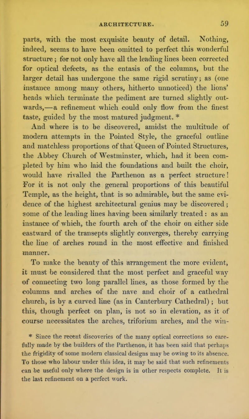 parts, with the most exquisite beauty of detail. Nothing, indeed, seems to have been omitted to perfect this wonderful structure; for not only have all the leading lines been corrected for optical defects, as the entasis of the columns, but the larger detail has undergone the same rigid scrutiny; as (one instance among many others, hitherto unnoticed) the lions' heads which terminate the pediment are turned slightly out- wards,—a refinement which could only flow from the finest taste, guided by the most matured judgment. * And where is to be discovered, amidst the multitude of modern attempts in the Pointed Style, the graceful outline and matchless proportions of that Queen of Pointed Structures, the Abbey Church of Westminster, which, had it been com- pleted by him who laid the foundations and built the choir, would have rivalled the Parthenon as a perfect structure! For it is not only the general proportions of this beautiful Temple, as the height, that is so admirable, but the same evi- dence of the highest architectural genius may be discovered; some of the leading lines having been similarly treated : as an instance of which, the fourth arch of the choir on either side eastward of the transepts slightly converges, thereby carrying the line of arches round in the most effective and finished manner. To make the beauty of this arrangement the more evident, it must be considered that the most perfect and graceful way of connecting two long parallel lines, as those formed by the columns and arches of the nave and choir of a cathedral church, is by a curved line (as in Canterbury Cathedral) ; but this, though perfect on plan, is not so in elevation, as it of course necessitates the arches, triforium arches, and the win- * Since the recent discoveries of the many optical corrections so care- fully made by the builders of the Parthenon, it has been said that perhaps the frigidity of some modern classical designs may be owing to its absence. To those who labour under this idea, it may be said that such refinements can be useful only where the design is in other respects complete. It is the last refinement on a perfect work.