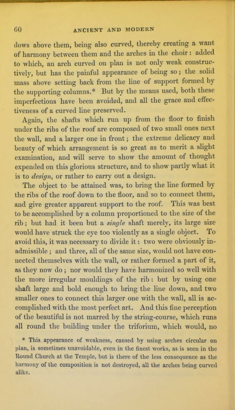 dows above them, being also curved, thereby creating a want of harmony between them and the arches in the choir: added to which, an arch curved on plan is not only weak construc- tively, but has the painful appearance of being so; the solid mass above setting back from the line of support formed by the supporting columns.* But by the means used, both these imperfections have been avoided, and all the grace and effec- tiveness of a curved line preserved. Again, the shafts which run up from the floor to finish under the ribs of the roof are composed of two small ones next the wall, and a larger one in front; the extreme delicacy and beauty of which arrangement is so great as to merit a slight examination, and will serve to show the amount of thought expended on this glorious structure, and to show partly what it is to design, or rather to carry out a design. The object to be attained was, to bring the line formed by the ribs of the roof down to the floor, and so to connect them, and give greater apparent support to the roof. This was best to be accomplished by a column proportioned to the size of the rib; but had it been but a single shaft merely, its large size would have struck the eye too violently as a single object. To avoid this, it was necessary to divide it: two were obviously in- admissible ; and three, all of the same size, would not have con- nected themselves with the wall, or rather formed a part of it, as they now do ; nor would they have harmonized so well with the more irregular mouldings of the rib : but by using one shaft large and bold enough to bring the line down, and two smaller ones to connect this larger one with the wall, all is ac- complished with the most perfect art. And this fine perception of the beautiful is not marred by the string-course, which runs all round the building under the triforium, which would, no * This appearance of weakness, caused by using arches circular on plan, is sometimes unavoidable, even in the finest works, as is seen in the Round Church at the Temple, but is there of the less consequence as the harmony of the composition is not destroyed, all the arches being curved alike.
