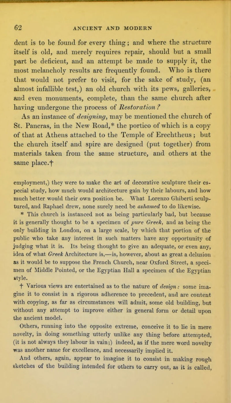 dent is to be found for every thing; and where the structure itself is old, and merely requires repair, should but a small part be deficient, and an attempt be made to supply it, the most melancholy results are frequently found. Who is there that would not prefer to visit, for the sake of study, (an almost infallible test,) an old church with its pews, galleries, and even monuments, complete, than the same church after having undergone the process of Restoration ? As an instance of designing, may be mentioned the church of St. Pancras, in the New Road,* the portico of which is a copy of that at Athens attached to the Temple of Erechtheus ; but the church itself and spire are designed (put together) from materials taken from the same structure, and others at the same place.f employment,) they were to make the art of decorative sculpture their es- pecial study, how much would architecture gain by their labours, and how much better would their own position be. What Lorenzo Ghiberti sculp- tured, and Raphael drew, none surely need be ashamed to do likewise. * This church is instanced not as being particularly bad, but because it is generally thought to be a specimen of pure Greek, and as being the only building in London, on a large scale, by which that portion of the public who take any interest in such matters have any opportunity of judging what it is. Its being thought to give an adequate, or even any, idea of what Greek Architecture is,—is, however, about as great a delusion as it would be to suppose the French Church, near Oxford Street, a speci- men of Middle Pointed, or the Egyptian Hall a specimen of the Egyptian style. + Various views are entertained as to the nature of design: some ima- gine it to consist in a rigorous adherence to precedent, and are content with copying, as far as circumstances will admit, some old building, but without any attempt to improve either in general form or detail upon the ancient model. Others, running into the opposite extreme, conceive it to lie in mere novelty, in doing something utterly unlike any thing before attempted, (it is not always they labour in vain;) indeed, as if the mere word novelty was another name for excellence, and necessarily implied it. And others, again, appear to imagine it to consist in making rough sketches of the building intended for others to carry out, as it is called,