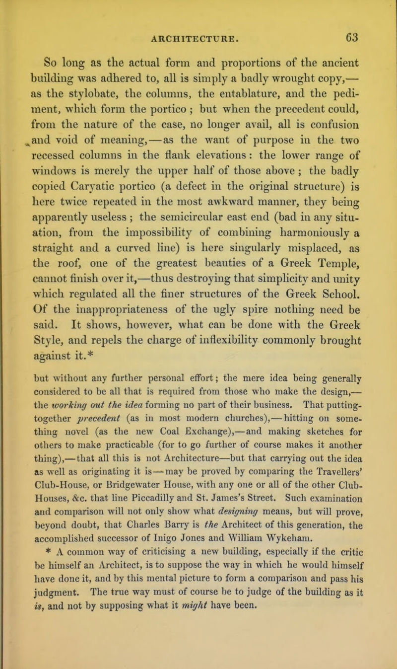 So long as the actual form and proportions of the ancient building was adhered to, all is simply a badly wrought copy,— as the stylobate, the columns, the entablature, and the pedi- ment, which form the portico ; but when the precedent could, from the nature of the case, no longer avail, all is confusion .Aand void of meaning,—as the want of purpose in the two recessed columns in the flank elevations : the lower range of windows is merely the upper half of those above ; the badly copied Caryatic portico (a defect in the original structure) is here twice repeated in the most awkward manner, they being apparently useless ; the semicircular east end (bad in any situ- ation, from the impossibility of combining harmoniously a straight and a curved line) is here singularly misplaced, as the roof, one of the greatest beauties of a Greek Temple, cannot finish over it,—thus destroying that simplicity and unity which regulated all the finer structures of the Greek School. Of the inappropriateness of the ugly spire nothing need be said. It shows, however, what can be done with the Greek Style, and repels the charge of inflexibility commonly brought against it.* but without any further personal effort; the mere idea being generally considered to be all that is required from those •who make the design,— the working out the idea forming no part of their business. That putting- together precedent (as in most modern churches),— hitting on some- thing novel (as the new Coal Exchange),— and making sketches for others to make practicable (for to go further of course makes it another thing),—that all this is not Architecture—but that carrying out the idea as well as originating it is—may be proved by comparing the Travellers' Club-House, or Bridgewater House, with any one or all of the other Club- Houses, &c. that line Piccadilly and St. James's Street. Such examination and comparison will not only show what designing means, but will prove, beyond doubt, that Charles Barry is the Architect of this generation, the accomplished successor of Inigo Jones and William Wykeham. * A common way of criticising a new building, especially if the critic be himself an Architect, is to suppose the way in which he would himself have done it, and by this mental picture to form a comparison and pass his judgment. The true way must of course be to judge of the building as it is, and not by supposing what it might have been.