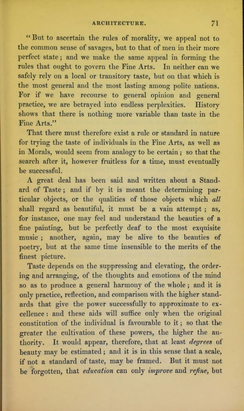  But to ascertain the rules of morality, we appeal not to the common sense of savages, hut to that of men in their more perfect state; and we make the same appeal in forming the rules that ought to govern the Fine Arts. In neither can we safely rely on a local or transitory taste, but on that which is the most general and the most lasting among polite nations. For if we have reco\irse to general opinion and general practice, we are betrayed into endless perplexities. History shows that there is nothing more variable than taste in the Fine Arts. That there must therefore exist a rule or standard in nature for trying the taste of individuals in the Fine Arts, as well as in Morals, would seem from analogy to be certain ; so that the search after it, however fruitless for a time, must eventually be successful. A great deal has been said and written about a Stand- ard of Taste; and if by it is meant the determining par- ticular objects, or the qualities of those objects which all shall regard as beautiful, it must be a vain attempt ; as, for instance, one may feel and understand the beauties of a fine painting, but be perfectly deaf to the most exquisite music ; another, again, may be alive to the beauties of poetry, but at the same time insensible to the merits of the finest picture. Taste depends on the suppressing and elevating, the order- ing and arranging, of the thoughts and emotions of the mind so as to produce a general harmony of the whole; and it is only practice, reflection, and comparison with the higher stand- ards that give the power successfully to approximate to ex- cellence : and these aids will suffice only when the original constitution of the individual is favourable to it; so that the greater the cultivation of these powers, the higher the au- thority. It would appear, therefore, that at least degrees of beauty may be estimated; and it is in this sense that a scale, if not a standard of taste, may be framed. But it must not be forgotten, that education can only iinprove and refine, but