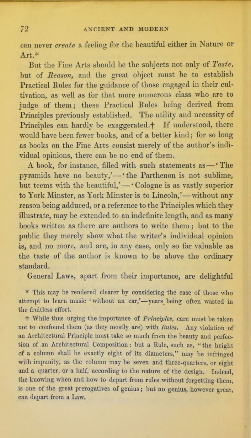 can never create a feeling for the beautiful either in Nature or Art.* But the Fine Arts should be the subjects not only of Taste, but of Reason, and the great object must be to establish Practical Rules for the guidance of those engaged in their cul- tivation, as well as for that more numerous class who are to judge of them; these Practical Rules being derived from Principles previously established. The utility and necessity of Principles can hardly be exaggerated.f If understood, there would have been fewer books, and of a better kind; for so long as books on the Fine Arts consist merely of the author's indi- vidual opinions, there can be no end of them. A book, for instance, filled with such statements as—'The pyramids have no beauty,'—'the Parthenon is not sublime, but teems with the beautiful,' — 'Cologne is as vastly superior to York Minster, as York Minster is to Lincoln,'—without any reason being adduced, or a reference to the Principles which they illustrate, may be extended to an indefinite length, and as many books written as there are authors to write them; but to the public they merely show what the writer's individual opinion is, and no more, and are, in any case, only so far valuable as the taste of the author is known to be above the ordinary standard. General Laws, apart from their importance, are delightful * This may be rendered clearer by considering the case of those who attempt to learn music 'without an ear,'—years being often wasted in the fruitless effort. f While thus urging the importance of Principles, care must be taken not to confound them (as they mostly are) with Rules. Any violation of an Architectural Principle must take so much from the beauty and perfec- tion of an Architectural Composition: but a Rule, such as,  the height of a column shall be exactly eight of its diameters, may be infringed with impunity, as the column may be seven and three-quarters, or eight and a quarter, or a half, according to the nature of the design. Indeed, the knowing when and how to depart from rules without forgetting them, is one of the great prerogatives of genius; but no genius, however great, can depart from a Law.