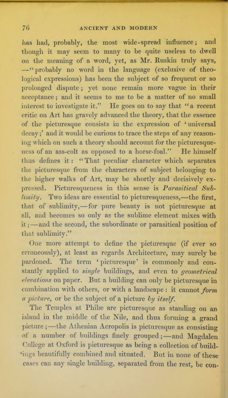 lias had, probably, the most wide-spread influence; and though it may seem to many to be quite useless to dwell on the meaning of a word, yet, as Mr. Ruskin truly says, —probably no word in the language (exclusive of theo- logical expressions) has been the subject of so frequent or so prolonged dispute; yet none remain more vague in their acceptance; and it seems to me to be a matter of no small interest to investigate it. He goes on to say that a recent critic on Art has gravely advanced the theory, that the essence of the picturesque consists in the expression of 'universal decay;' and it would be curious to trace the steps of any reason- ing which on such a theory should account for the picturesque- ness of an ass-colt as opposed to a horse-foal. He himself (Iras defines it: That peculiar character which separates tbe picturesque from tbe characters of subject belonging to the higher walks of Art, may be shortly and decisively ex- pressed. Picturesquencss in this sense is Parasitical Sub- limity. Two ideas are essential to picturesqueness,—the first, that of sublimity,—for pure beauty is not picturesque at all, and becomes so only as the sublime element mixes with it;—and the second, the subordinate or parasitical position of that sublimity. One more attempt to define the picturesque (if ever so erroneously), at least as regards Architecture, may surely be pardoned. The term ' picturesque' is commonly and con- stantly applied to single buildings, and even to geometrical elevations on paper. But a building can only be picturesque in combination with others, or with a landscape : it cannot form a picture, or be the subject of a picture by itself. The Temples at Philfe are picturesque as standing on an island in the middle of the Nile, and thus forming a grand picture;—the Athenian Acropolis is picturesque as consisting of a number of buildings finely grouped;—and Magdalen College at Oxford is picturesque as being a collection of build- ings beautifully combined and situated. But in none of these cases can any single building, separated from the rest, be con-