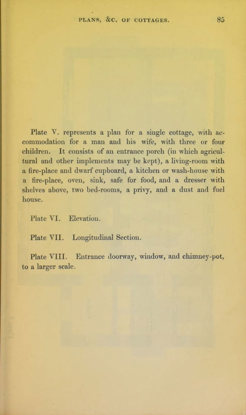 Plate V. represents a plan for a single cottage, with ac- commodation for a man and his wife, with three or four children. It consists of an entrance porch (in which agricul- tural and other implements may be kept), a living-room with a fire-place and dwarf cupboard, a kitchen or wash-house with a fire-place, oven, sink, safe for food, and a dresser with shelves above, two bed-rooms, a privy, and a dust and fuel house. Plate VI. Elevation. Plate VII. Longitudinal Section. Plate VIII. Entrance doorway, window, and chimney-pot, to a larger scale.