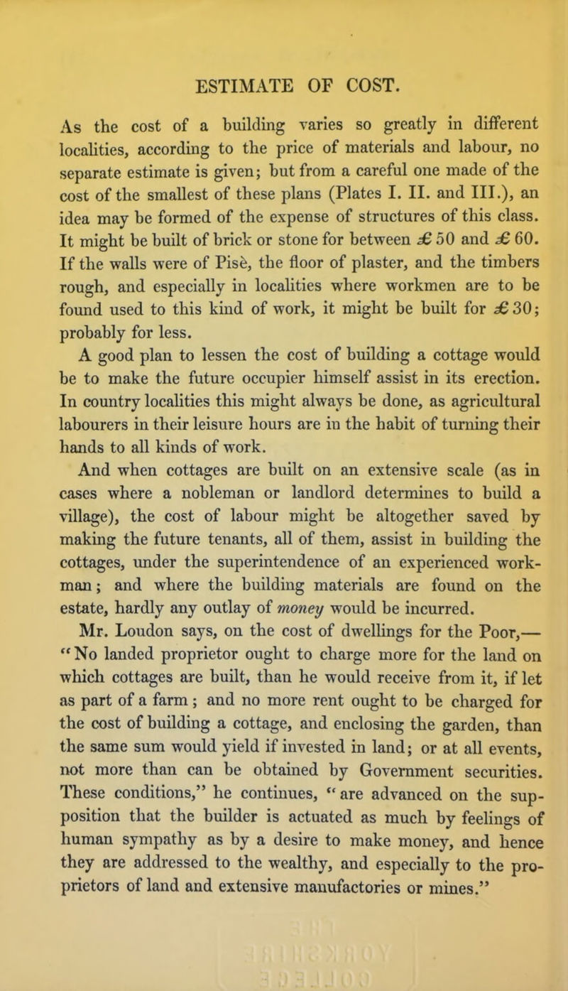 ESTIMATE OF COST. As the cost of a building varies so greatly in different localities, according to the price of materials and labour, no separate estimate is given; but from a careful one made of the cost of the smallest of these plans (Plates I. II. and III.), an idea may be formed of the expense of structures of this class. It might be built of brick or stone for between £ 50 and £ 60. If the walls were of Pise, the floor of plaster, and the timbers rough, and especially in localities where workmen are to be found used to this kind of work, it might be built for ^6 30; probably for less. A good plan to lessen the cost of building a cottage would be to make the future occupier himself assist in its erection. In country localities this might always be done, as agricultural labourers in their leisure hours are in the habit of turning their hands to all kinds of work. And when cottages are built on an extensive scale (as in cases where a nobleman or landlord determines to build a village), the cost of labour might be altogether saved by making the future tenants, all of them, assist in building the cottages, under the superintendence of an experienced work- man ; and where the building materials are found on the estate, hardly any outlay of money would be incurred. Mr. Loudon says, on the cost of dwellings for the Poor,—  No landed proprietor ought to charge more for the land on which cottages are built, than he would receive from it, if let as part of a farm ; and no more rent ought to be charged for the cost of building a cottage, and enclosing the garden, than the same sum would yield if invested in land; or at all events, not more than can be obtained by Government securities. These conditions, he continues,  are advanced on the sup- position that the builder is actuated as much by feelings of human sympathy as by a desire to make money, and hence they are addressed to the wealthy, and especially to the pro- prietors of land and extensive manufactories or mines.
