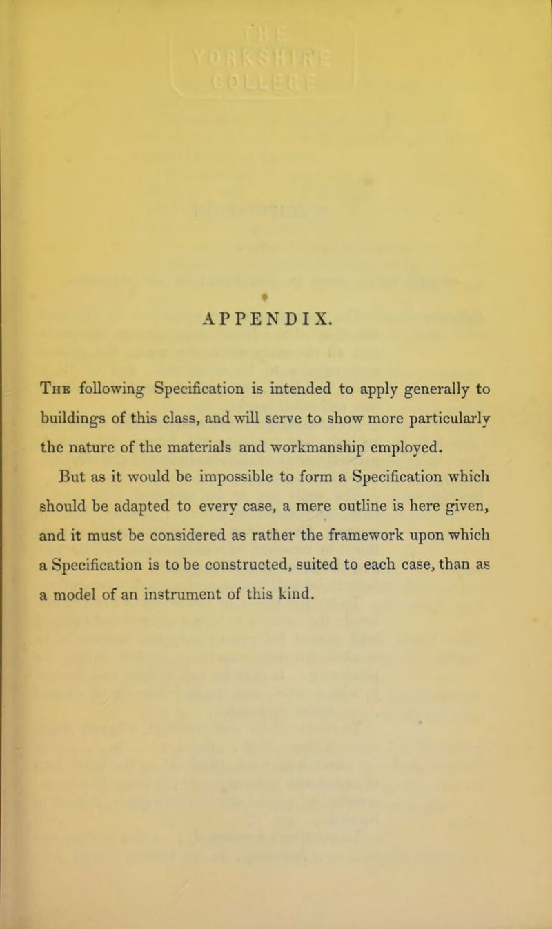 APPENDIX. The following Specification is intended to apply generally to buildings of this class, and will serve to show more particularly the nature of the materials and workmanship employed. But as it would be impossible to form a Specification which should be adapted to every case, a mere outline is here given, and it must be considered as rather the framework upon which a Specification is to be constructed, suited to each case, than as a model of an instrument of this kind.