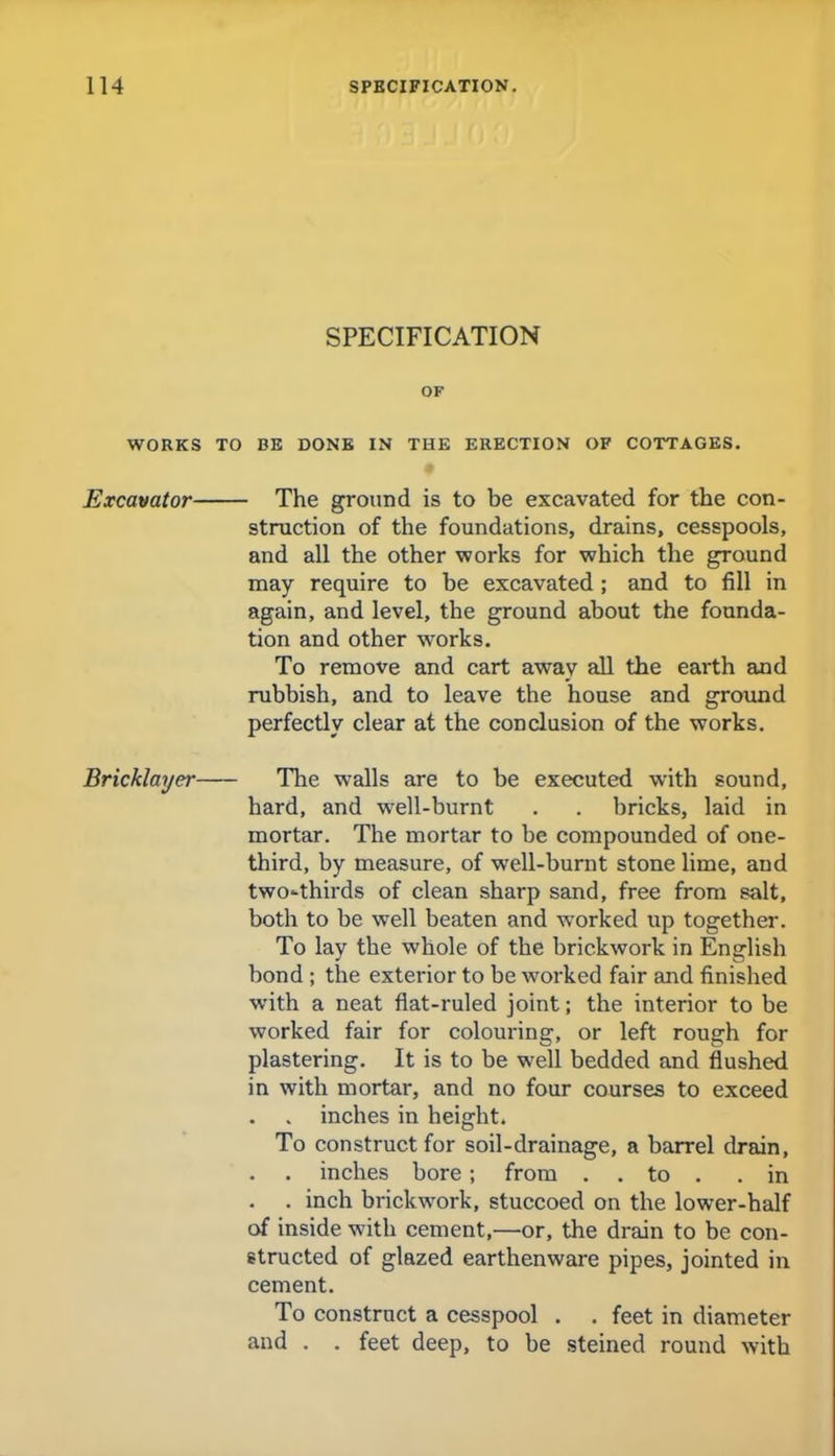 SPECIFICATION OF WORKS TO BE DONE IN THE ERECTION OF COTTAGES. Excavator The ground is to be excavated for the con- struction of the foundations, drains, cesspools, and all the other works for which the ground may require to be excavated ; and to fill in again, and level, the ground about the founda- tion and other works. To remove and cart away all the earth and rubbish, and to leave the house and ground perfectly clear at the conclusion of the works. Bricklayer The walls are to be executed with sound, hard, and well-burnt . . bricks, laid in mortar. The mortar to be compounded of one- third, by measure, of well-burnt stone lime, and two-thirds of clean sharp sand, free from salt, both to be well beaten and worked up together. To lay the whole of the brickwork in English bond ; the exterior to be worked fair and finished with a neat flat-ruled joint; the interior to be worked fair for colouring, or left rough for plastering. It is to be well bedded and flushed in with mortar, and no four courses to exceed . inches in height. To construct for soil-drainage, a barrel drain, . inches bore ; from . . to . .in . inch brickwork, stuccoed on the lower-half of inside with cement,—or, the drain to be con- structed of glazed earthenware pipes, jointed in cement. To construct a cesspool . . feet in diameter and . . feet deep, to be steined round with