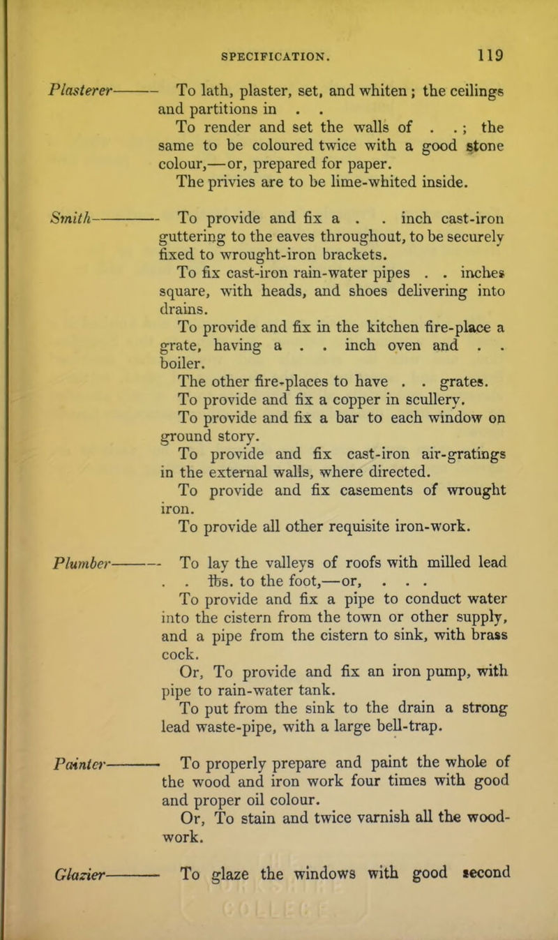 Plasterer To lath, plaster, set, and whiten; the ceilings and partitions in . . To render and set the walls of . . ; the same to be coloured twice with a good stone colour,—or, prepared for paper. The privies are to be lime-whited inside. Smith To provide and fix a . . inch cast-iron guttering to the eaves throughout, to be securely fixed to wrought-iron brackets. To fix cast-iron rain-water pipes . . inche* square, with heads, and shoes delivering into drains. To provide and fix in the kitchen fire-place a grate, having a . . inch oven and . . boiler. The other fire-places to have . . grates. To provide and fix a copper in scullery. To provide and fix a bar to each window on ground story. To provide and fix cast-iron air-gratings in the external walls, where directed. To provide and fix casements of wrought iron. To provide all other requisite iron-work. Plumber To lay the valleys of roofs with milled lead lbs. to the foot,—or, . . . To provide and fix a pipe to conduct water into the cistern from the town or other supply, and a pipe from the cistern to sink, with brass cock. Or, To provide and fix an iron pump, with pipe to rain-water tank. To put from the sink to the drain a strong lead waste-pipe, with a large bell-trap. Painter To properly prepare and paint the whole of the wood and iron work four times with good and proper oil colour. Or, To stain and twice varnish all the wood- work. Glazier To glaze the windows with good second