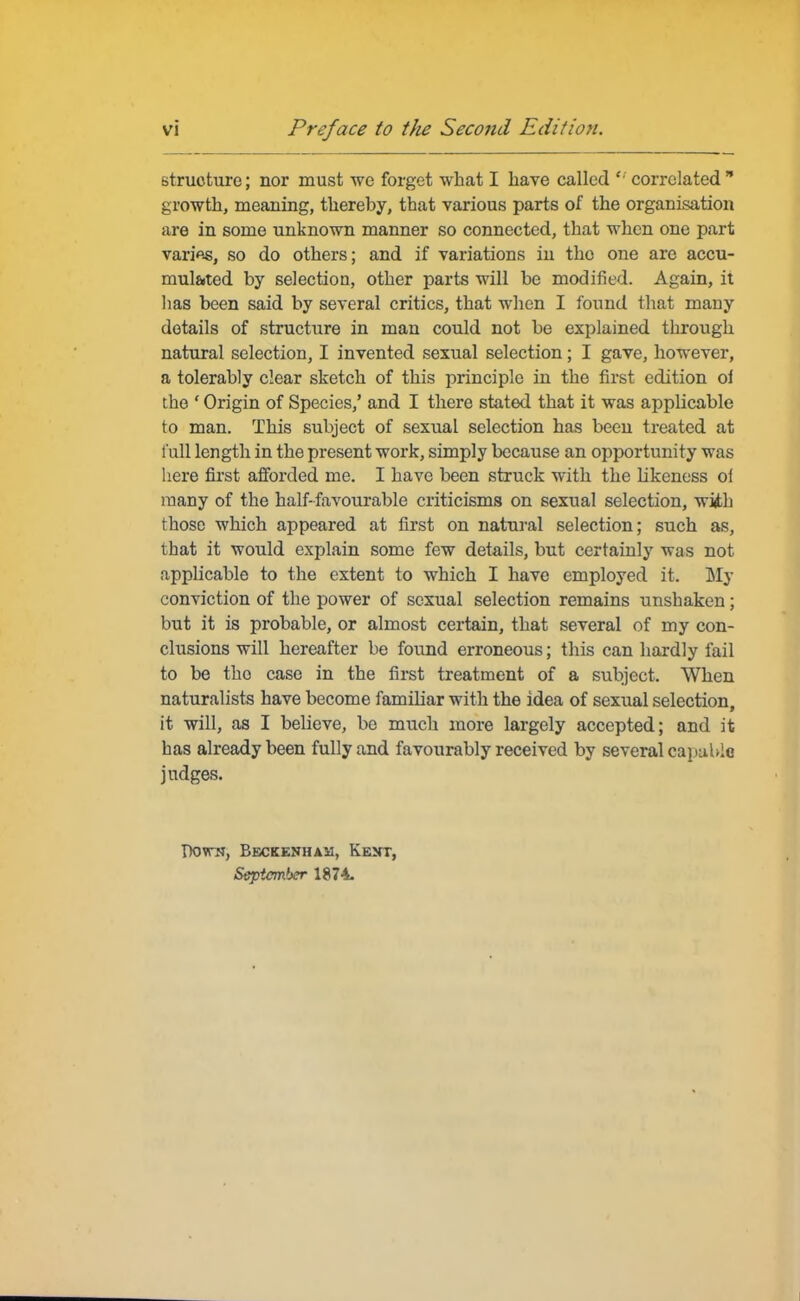 structure; nor must we forget what I have called  correlated  growth, meaning, thereby, that various parts of the organisation are in some unknown manner so connected, that when one part varifts, so do others; and if variations in tho one are accu- mulated by selection, other parts will be modified. Again, it lias been said by several critics, that when I found that many details of structure in man could not be explained through natural selection, I invented sexual selection; I gave, however, a tolerably clear sketch of this principle in the first edition oi tho ' Origin of Species,' and I there stated that it was applicable to man. This subject of sexual selection has been treated at l ull length in the present work, simply because an opportunity was here first afforded me. I have been struck with the Likeness of many of the half-favourable criticisms on sexual selection, with those which appeared at first on natural selection; such as, that it would explain some few details, but certainly was not applicable to the extent to which I have employed it. My conviction of the power of sexual selection remains unshaken; but it is probable, or almost certain, that several of my con- clusions will hereafter be found erroneous; this can hardly fail to be tho case in the first treatment of a subject. When naturalists have become familiar with the idea of sexual selection, it will, as I believe, bo much more largely accepted; and it has already been fully and favourably received by several capable judges. Down, Beckenhah, Kent, September 1874-