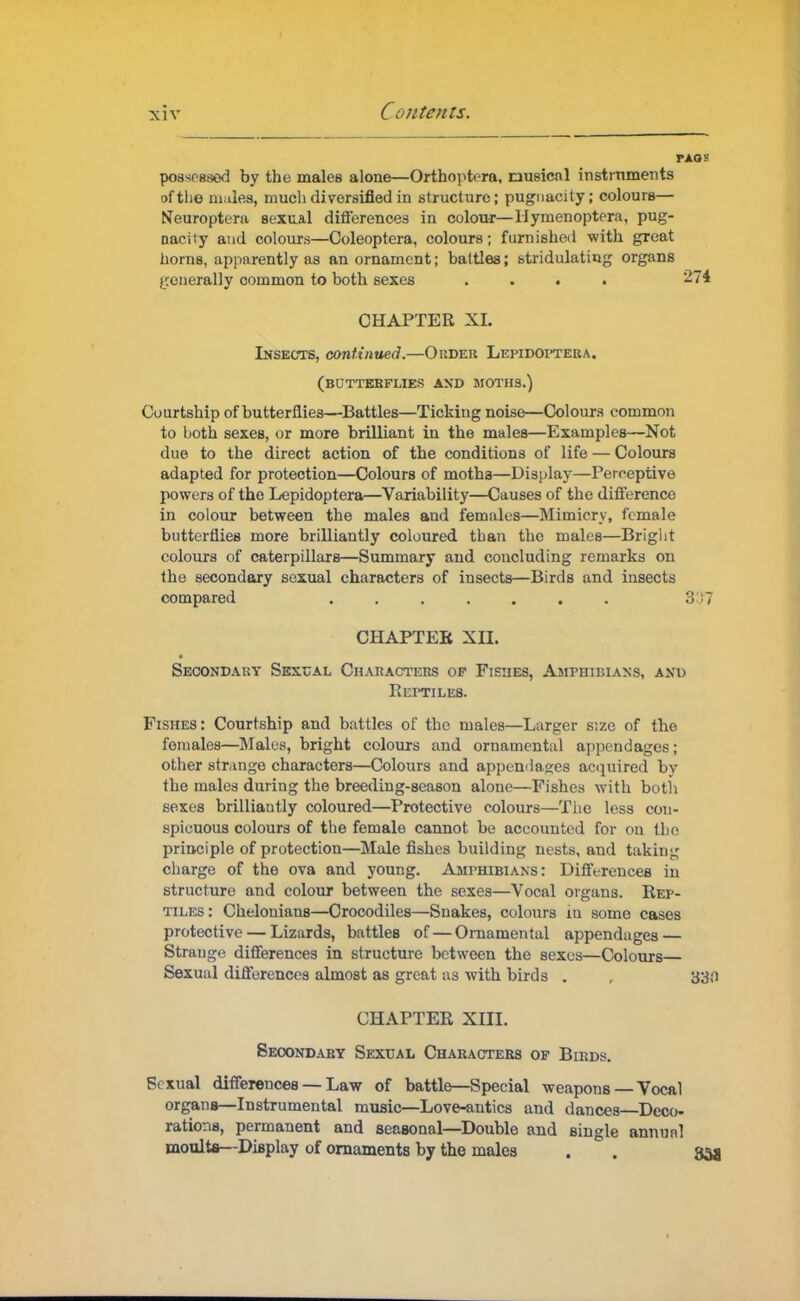 paos possessed by the males alone—Orthoptera, musical instruments of the m^les, much diversified in structure; pugnacity; colours— tfeuroptera sexual differences in colour—Ilymenoptera, pug- nacity and colours—Coleoptera, colours; furnished with great horns, apparently as an ornament; battles; btridulating organs generally common to both sexes .... 274 CHAPTER XL Insects, continued.—Order Lepidoptera. (buttebflies and moths.) Courtship of butterflies—Battles—Ticking noise—Colours common to Loth sexes, or more brilliant in the males—Examples—Not due to the direct action of the conditions of life — Colours adapted for protection—Colours of motha—Display—Perceptive powers of the Lepidoptera—Variability—Causes of the difference in colour between the males and females—Mimicry, female butterflies more brilliantly coloured tban the males—Bright colours of caterpillars—Summary and concluding remarks on the secondary sexual characters of insects—Birds and insects compared ....... 3J7 CHAPTER XII. Secondary Sexual Characters of Fishes, Amphibians, and Reptiles. Fishes: Courtship and battles of the males—Larger size of the females—Males, bright colours and ornamental appendages; other str inge characters—Colours and appendages acquired bv the males during the breeding-season alone—Fishes with both sexes brilliantly coloured—Protective colours—The less con- spicuous colours of the female cannot be accounted for on the principle of protection—Male fishes building nests, and taking charge of the ova and young. Amphibians: Differences in structure and colour between the sexes—Vocal organs. Rep- tiles: Chelonians—Crocodiles—Snakes, colours in some cases protective — Lizards, battles of—Ornamental appendages — Strauge differences in structure between the sexes—Colours Sexual differences almost as great as with birds . , 330 CHAPTER XIII. Secondary Sexual Charactebs of Birds. Sexual differences — Law of battle—Special weapons—Vocal organs—Instrumental music—Love-antics and dances Deco- rations, permanent and seasonal—Double and single annual moults—Display of ornaments by the males