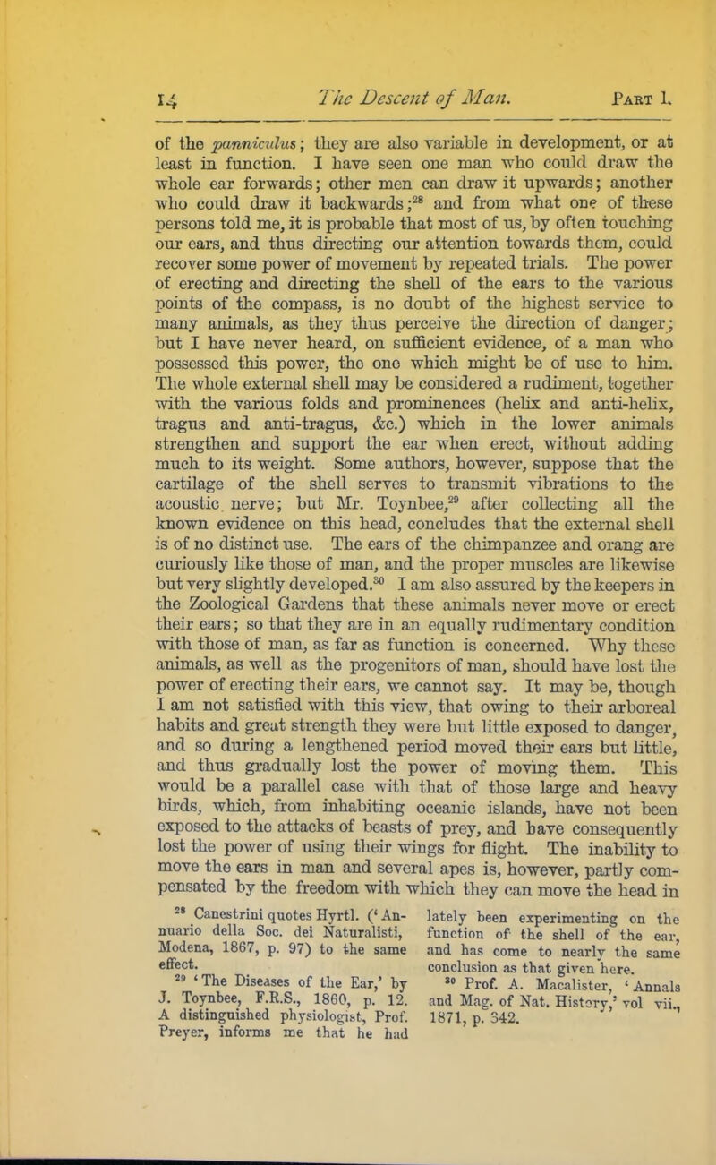 of the panniculus; they are also variable in development, or at least in function. I have seen one man who could draw the whole ear forwards; other men can draw it upwards; another who could draw it backwards ;28 and from what one of these persons told me, it is probable that most of us, by often touching our ears, and thus directing our attention towards them, could recover some power of movement by repeated trials. The power of erecting and directing the shell of the ears to the various points of the compass, is no doubt of the highest service to many animals, as they thus perceive the direction of danger; but I have never heard, on sufficient evidence, of a man who possessed this power, the one which might be of use to him. The whole external shell may be considered a rudiment, together with the various folds and prominences (helix and anti-helix, tragus and anti-tragus, &c.) which in the lower animals strengthen and support the ear when erect, without adding much to its weight. Some authors, however, suppose that the cartilage of the shell serves to transmit vibrations to the acoustic nerve; but Mr. Toynbee,29 after collecting all the known evidence on this head, concludes that the external shell is of no distinct use. The ears of the chimpanzee and orang are curiously like those of man, and the proper muscles are likewise but very slightly developed.30 I am also assured by the keepers in the Zoological Gardens that these animals never move or erect their ears; so that they are in an equally rudimentary condition with those of man, as far as function is concerned. Why these animals, as well as the progenitors of man, should have lost the power of erecting their ears, we cannot say. It may be, though I am not satisfied with this view, that owing to their arboreal habits and great strength they were but little exposed to danger, and so during a lengthened period moved their ears but little! and thus gradually lost the power of moving them. This would be a parallel case with that of those large and heavy birds, which, from inhabiting oceanic islands, have not been exposed to the attacks of beasts of prey, and have consequently lost the power of using their wings for flight. The inability to move the ears in man and several apes is, however, partly com- pensated by the freedom with which they can move the head in 28 Cancstrini quotes Hyrtl. (' An- lately been experimenting on the nuario della Soc. dei Naturalisti, function of the shell of the ear, Modena, 1867, p. 97) to the same and has come to nearly the same effect, conclusion as that given here. 29 «The Diseases of the Ear,' by s° Prof. A. Macalister, ' Annals J. Toynbee, F.R.S., 1860, p. 12. and Mas. of Nat. Historv,' vol vii., A distinguished physiologist, Prof. 1871, p.342. Preyer, informs me that he had