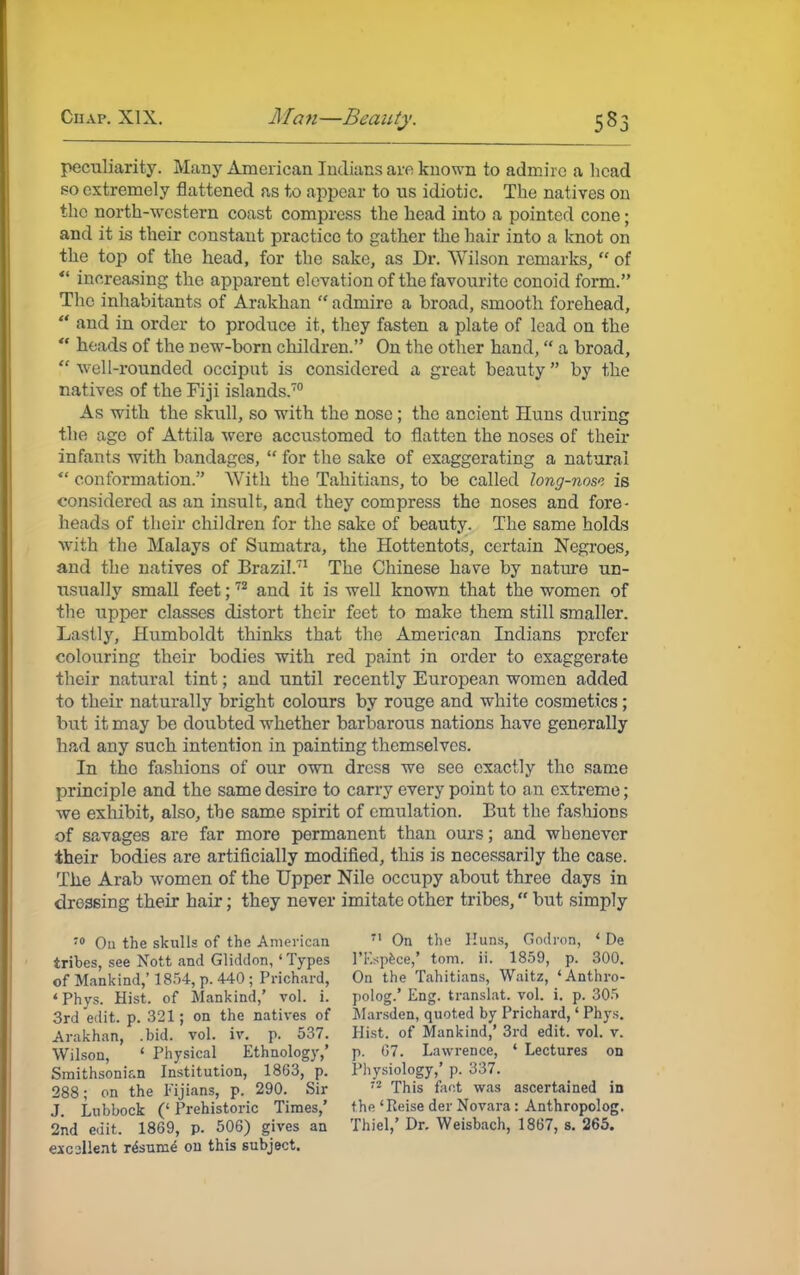 peculiarity. Many American Indians are known to admire a head so extremely flattened as to appear to us idiotic. The natives on the north-western coast compress the head into a pointed cone; and it is their constant practice to gather the hair into a knot on the top of the head, for the sake, as Dr. Wilson remarks,  of  increasing the apparent elevation of the favourite conoid form. The inhabitants of Arakhan  admire a broad, smooth forehead,  and in order to produce it, they fasten a plate of lead on the *' heads of the new-born children. On the other hand, a broad, well-rounded occiput is considered a great beauty by the natives of the Fiji islands.70 As with the skull, so with the nose ; the ancient Huns during the age of Attila were accustomed to flatten the noses of their infants with bandages,  for the sake of exaggerating a natural  conformation. With the Tahitians, to be called long-nose is considered as an insult, and they compress the noses and fore- heads of their children for the sake of beauty. The same holds with the Malays of Sumatra, the Hottentots, certain Negroes, and the natives of Brazil.71 The Chinese have by nature un- usually small feet;72 and it is well known that the women of the upper classes distort their feet to make them still smaller. Lastly, Humboldt thinks that the American Indians prefer colouring their bodies with red paint in order to exaggerate their natural tint; and until recently European women added to their naturally bright colours by rouge and white cosmetics ; but it may be doubted whether barbarous nations have generally had any such intention in painting themselves. In the fashions of our own dress we see exactly the same principle and the same desire to carry every point to an extreme; we exhibit, also, the same spirit of emulation. But the fashions of savages are far more permanent than ours; and whenever their bodies are artificially modified, this is necessarily the case. The Arab women of the Upper Nile occupy about three days in dressing their hair; they never imitate other tribes, but simply 70 On the skulls of the American tribes, see Nott and Gliddon, 'Types of Mankind,' 1854, p. 440 ; Prichard, 'Phys. Hist, of Mankind,' vol. i. 3rd edit. p. 321; on the natives of Arakhan, .bid. vol. iv. p. 537. Wilson, 1 Physical Ethnology,' Smithsonian Institution, 1863, p. 288; on the Fijians, p. 290. Sir J. Lubbock (' Prehistoric Times,' 2nd edit. 1869, p. 506) gives an eicsllent rdsunie on this subject. 71 On the Huns, Godrott, ' De l'F.spece,' torn. ii. 1859, p. 300. On the Tahitians, Waitz, 'Anthro- polog.' Eng. translat. vol. i. p. 305 Marsden, quoted by Prichard,' Phys. Hist, of Mankind,' 3rd edit. vol. v. p. (37. Lawrence, ' Lectures on Physiology,' p. 337. 72 This fant was ascertained in the 'Reise der Novara: Anthropolog. Thiel,' Dr. Weisbach, 1867, s. 265.