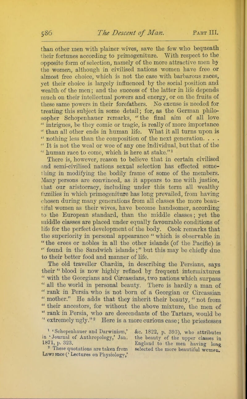 than other men with plainer wives, save the few who bequeath their fortunes according to primogeniture. With respect to the opposite form of selection, namely of the more attractive men by the women, although in civilised nations women have free or almost free choice, which is not the case with barbarous races, yet their choice is largely influenced by the social position and wealth of the men; and the success of the latter in life depends much on their intellectual powers and energy, or on the fruits of these same powers in their forefathers. No excuse is needed for treating this subject in some detail; for, as the German philo- sopher Schopenhauer remarks,  the final aim of all love  intrigues, be they comic or tragic, is really of more importance  than all other ends in human life. What it all turns upon is  nothing less than the composition of the next generation. . . .  It is not the weal or woe of any one individual, but that of the  human race to come, which is here at stake.1 There is, however, reason to believe that in certain civilised md semi-civilised nations sexual selection has effected some- thing in modifying the bodily frame of some of the members- Many persons are convinced, as it appears to me with justice, that our aristocracy, including under this term all wealthy families in which primogeniture has long prevailed, from having chosen during many generations from all classes the more beau- tiful women as their wives, have become handsomer, according to the European standard, than the middle classes; yet the middle classes are placed under equally favourable conditions of life for the perfect development of the body. Cook remarks that the superiority in personal appearance  which is observable in  the erees or nobles in all the other islands (of the Pacific) is  found in the Sandwich islands; but this may be chiefly due to their better food and manner of life. The old traveller Chardin, in describing the Persians, says their  blood is now highly refined by frequent intermixtures  with the Georgians and Circassians, two nations which surpass  all the world in personal beauty. There is hardly a man of  rank in Persia who is not born of a Georgian or Circassian  mother. He adds that they inherit their beauty,  not from  their ancestors, for without the above mixture, the men of  rank in Persia, who are descendants of the Tartars, would be  extremely ugly.2 Here is a more curious case; the priestesses 1 ' Schopenhauer and Darwinism,' &c. 1822, p. 393), who attributes in 'Journal of Anthropology,' Jan. the beauty of the upper classes in 1871, p. 323. England to the men having long 2 These quotations are taken from selected the more beautiful wemeu. Lawi snce (' Lectures on Physiology,'