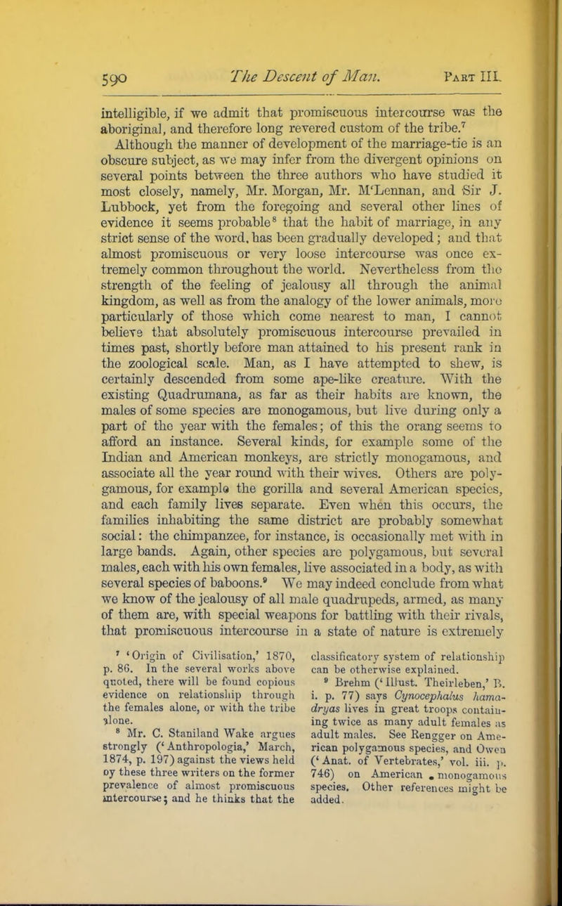 intelligible, if we admit that promiscuous intercourse was the aboriginal, and therefore long revered custom of the tribe.7 Although the manner of development of the marriage-tie is an obscure subject, as we may infer from the divergent opinions on several points between the three authors who have studied it most closely, namely, Mr. Morgan, Mr. M'Lennan, and Sir J. Lubbock, yet from the foregoing and several other lines of evidence it seems probable8 that the habit of marriage, in any strict sense of the word, has been gradually developed; and that almost promiscuous or very loose intercourse was once ex- tremely common throughout the world. Nevertheless from the strength of the feeling of jealousy all through the animal kingdom, as well as from the analogy of the lower animals, moru particularly of those which come nearest to man, I cannot believe that absolutely promiscuous intercourse prevailed in times past, shortly before man attained to his present rank in the zoological scale. Man, as I have attempted to shew, is certainly descended from some ape-like creature. With the existing Quadrumana, as far as their habits are known, the males of some species are monogamous, but live during only a part of the year with the females; of this the orang seems to afford an instance. Several kinds, for example some of the Indian and American monkeys, are strictly monogamous, and associate all the year round 'with their wives. Others are poly- gamous, for example the gorilla and several American species, and each family lives separate. Even when this occurs, the families inhabiting the same district are probably somewhat social: the chimpanzee, for instance, is occasionally met with in large bands. Again, other species are polygamous, but several males, each with his own females, Live associated in a body, as with several species of baboons.9 We may indeed conclude from what we know of the jealousy of all male quadrupeds, armed, as many of them are, with special weapons for battling with their rivals, that promiscuous intercourse in a state of nature is extremely 7 'Origin of Civilisation,' 1870, p. 8G. In the several works above quoted, there will be found copious evidence on relationship through the females alone, or with the tribe *lone. 8 Mr. C. Staniland Wake argues strongly (' Anthropologia,' March, 1874, p. 197) against the views held oy these three writers on the former prevalence of almost promiscuous intercourse; and he thinks that the classificatory system of relationship can be otherwise explained. 8 Brehm (' Illust. Theirleben,' P.. i. p. 77) says Cynocephalus hama- dryas lives in great troops contain- ing twice as many adult females as adult males. See Rengger on Ame- rican polygamous species, and Owcu ('Anat. of Vertebrates,' vol. iii. p. 746) on American . monogamous species. Other references might be added.