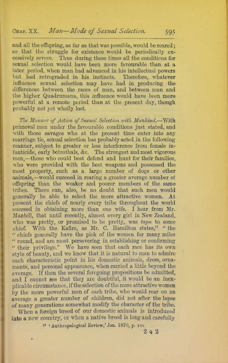 and all the offspring, as far as that was possible, would be reared; so that the struggle for existence would be periodically ex- cessively severe. Thus during these times all the conditions for sexual selection would have been more favourable than at a later period, when man had advanced in his intellectual powers but had retrograded in his instincts. Therefore, whatever influence sexual selection may have had in producing the differences between the races of man, and between man and the higher Quadrumana, this influence would have been more powerful at a remote period than at the present day, though, probably not yet wholly lost. Tlie Manner of Action of Sexual Selection with Mankind.—With primeval men under the favourable conditions just stated, and with those savages who at the present time enter into any marriage tie, sexual selection has probably acted in the following manner, subject to greater or less interference from female in- fanticide, early betrothals, &c. The strongest and most vigorous men,—those who could best defend and hunt for their families, who were provided with the best weapons and possessed the most property, such as a large number of dogs or other animals,—would succeed in rearing a greater average number of offspring than the weaker and poorer members of the same tribes. There can, also, be no doubt that such men would generally be able to select the more attractive women. At present the chiefs of nearly every tribe throughout the world succeed in obtaining more than one wife. I hear from Mr. Mantell, that until recently, almost every girl in New Zealand, who was pretty, or promised to be pretty, was tapu to some chief. With the Kafirs, as Mr. C. Hamilton states,17  the  chiefs generally have the pick of the women for many miles  round, and are most persevering in establishing or confirming  their privilege. We have seen that each race has its own style of beauty, and we know that it is natural to man to admire each characteristic point in his domestic animals, dress, orna- ments, and personal appearance, when carried a little beyond the average. If then the several foregoing propositions be admitted, and I cannot see that they are doubtful, it would be an inex- plicable circumstance, if the selection of the more attractive women by the more powerful men of each tribe, who would rear on an average a greater number of children, did not after the lapse of many generations somewhat modify the character of the tribe. When a foreign breed of our domestic animals is introduced into a new country, or when a native breed is long and carefully a ' Anthropological Review,'Jan. 1870, p. xvi. 2 q 2