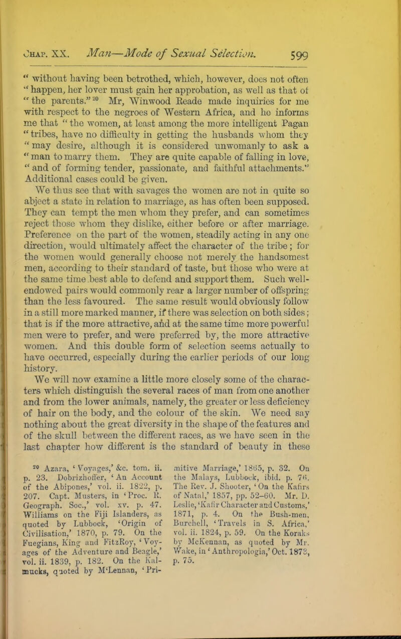  without having been betrothed, which, however, does not often  happen, her lover must gain her approbation, as well as that ot the parents.'-0 Mr, Winwood Eeade made inquiries for me with respect to the negroes of Western Africa, and ho informs me that  the women, at least among the more intelligent Pagan  tribes, have no difficulty in getting the husbands whom they w may desire, although it is considered unwomanly to ask a  man to marry them. They are quite capable of falling in love,  and of forming tender, passionate, and faithful attachments.'5 Additional cases could be given. We thus see that with savages the women are not in quite so abject a state in relation to marriage, as has often been supposed. They can tempt the men whom they prefer, and can sometimes reject those whom they dislike, either before or after marriage. Preference on the part of the women, steadily acting in any one direction, would ultimately affect the character of the tribe ; for the women would generally choose not merely the handsomest men, according to their standard of taste, but those who were at the same time best able to defend and support them. Such well- endowed pairs would commonly rear a larger number of offspring than the less favoured. The same result would obviously follow in a still more marked manner, if there was selection on both sides; that is if the more attractive, and at the same time more powerful men were to prefer, and were preferred by, the more attractive women. And this double form of selection seems actually to have occurred, especially during the earlier periods of our long history. We will now examine a little more closely some of the charac- ters which distinguish the several races of man from one another and from the lower animals, namely, the greater or less deficiency of hair on the body, and the colour of the skin. We need say nothing about the great diversity in the shape of the features and of the skull between the different races, as we havo seen in the last chapter how different is the standard of beauty in these 20 Azara, ' Voyages,' &C. torn. ii. p. 23. Dobrizhotl'er, ' An Account of the Abipones,' vol. ii. 1822, p. 207. Capt. Musters, in ' Proc. K. Geograph. Soc.,' vol. xv. p. 47. Williams on the Fiji Islanders, as quoted by Lubbock, 'Origin of Civilisation,' 1870, p. 79. On the Fuegians, King and FitzRoy, ' Voy- ages of the Adventure and Beagle,' vol. ii. 1839, p. 182. On the Kal- mucks, quoted by M'Lennan, 'Pri- mitive Marriage,' 1885, p. 32. Oa the Malays, Lubbock, ibid. p. 7'i. The Rev. J. Shooter, ' On the Kafirs of Natal,' 1857, pp. 52-60. Mr. D. Leslie, 'Kalir Character and Customs.' 1871, p. 4. On the Bush-meu. Burchell, 'Travels in S. Africa,' vol. ii. 1824, p. 59. On the Koraks by McKennan, as quoted by Mr. Wake, in1 Anthropologia,' Oct. 187b, p. 75.