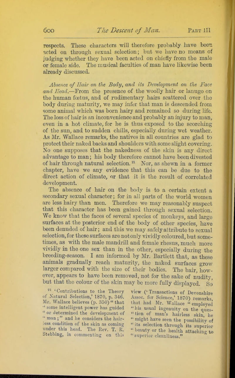 respects. These characters will therefore probably have been icted on through sexual selection; but we have no means of judging whether they have been acted on chiefly from the male or female side. The musical faculties of man have likewise been already discussed. Absence of Hair on the Body, and its Development on the Face and Head.—From the presence of the woolly hair or lanugo on the human foetus, and of rudimentary hairs scattered over the body during maturity, we may infer that man is descended from some animal which was born hairy and remained so during life. The loss of hair is an inconvenience and probably an injury to man, even in a hot climate, for he is thus exposed to the scorching of the sun, and to sudden chills, especially during wet weather. As Mr. Wallace remarks, the natives in all countries are glad to protect their naked backs and shoulders with some slight covering. No one supposes that the nakedness of the skin is any direct advantage to man; his body therefore cannot have been divested of hair through natural selection. 'n Nor, as shewn in a former chapter, have we any evidence that this can be due to the direct action of climate, or that it is the result of correlated development. The absence of hair on the body is to a certain extent a secondary sexual character; for in all parts of the world women are less hairy than men. Therefore we may reasonably suspect that this character has been gained through sexual selection. We know that the faces of several species of monkeys, and large surfaces at the posterior end of the body of other species, have been denuded of hair; and this we may safely attribute to sexual selection, for these surfaces are not only vividly coloured, but some- times, as with the male mandrill and female rhesus, much more vividly in the one sex than in the other, especially during the breeding-season. I am informed by Mr. Bartlett that, as these animals gradually reach maturity, the naked surfaces grow larger compared with the size of their bodies. The hair, how- ever, appears to have been removed, not for the sake of nudity, but that the colour of the skin may be more fully displayed. So 11 'Contributions to the Theory view ('Transactions of Devonshire of Natural Selection,' 1870, p. 346. Assoc. for Science,' 1870) remarks Mr. Wallace believes (p. 350) « that that had Mr. Wallace  employed •'some intelligent power has guided his usual ingenuity on the qiies-  or determined the development of  tion of man's hairless skin he  man ; and he considers the hair-  might have seen the possibility of less condition of the skin as coming  its selection through its superior under this head. The Rev. T. K. « beauty or the health attaching to Meaning, in commenting on this  superior cleanliness.