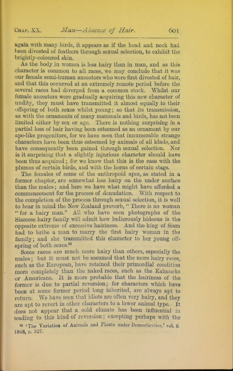 again with many birds, it appears as if the head and neck had been divested of feathers through sexual selection, to exhibit the brightly-coloured skin. As the body in woman is less hairy than in man, and as this character is common to all races, we may conclude that it was our female semi-human ancestors who were first divested of hair, and that this occurred at an extremely remote period before the several races had diverged from a common stock. Whilst our female ancestors were gradually acquiring this new character of nudity, they must have transmitted it almost equally to their offspring of both sexes whilst young; so that its transmission, as with the ornaments of many mammals and birds, has not been limited either by sex or age. There is nothing surprising in a partial loss of hair having been esteemed as an ornament by our ape-like progenitors, for we have seen that innumerable strange characters have been thus esteemed by animals of all kinds, and have consequently been gained through sexual selection. Nor is it surprising that a slightly injurious character should have been thus acquired; for we know that this is the case with the plumes of certain birds, and with the horns of certain stags. The females of some of the anthropoid apes, as stated in a former chapter, are somewhat less hairy on the under surface than the males; and here we have what might have afforded a commencement for the process of denudation. With respect to the completion of the process through sexual selection, it is well to bear in mind the New Zealand proverb,  There is no woman  for a hairy man. All who have seen photographs of the Siamese hairy family will admit how ludicrously hideous is the opposite extreme of excessive hairiness. And the king of Siam had to bribe a man to marry the first hairy woman in the family; and she transmitted this character to her young off- spring of both sexes.22 Some races are much more hairy than others, especially the males; but it must not be assumed that the more hairy races, such as the European, have retained their primordial condition more completely than the naked races, such as the Kalmucks or Americans. It is more probable that the hairiness of the former is due to partial reversion; for characters which have been at some former period long inherited, arc always apt to return. We have seen that idiots are often very hairy, and they are apt to revert in other characters to a lower animal type. It does not appear that a cold climate has been influential in leading to this kind of reversion; excepting perhaps with the ■> 'The Variation of Animals and Plants under Domesticition.' vol. ii 1868, p. 327.