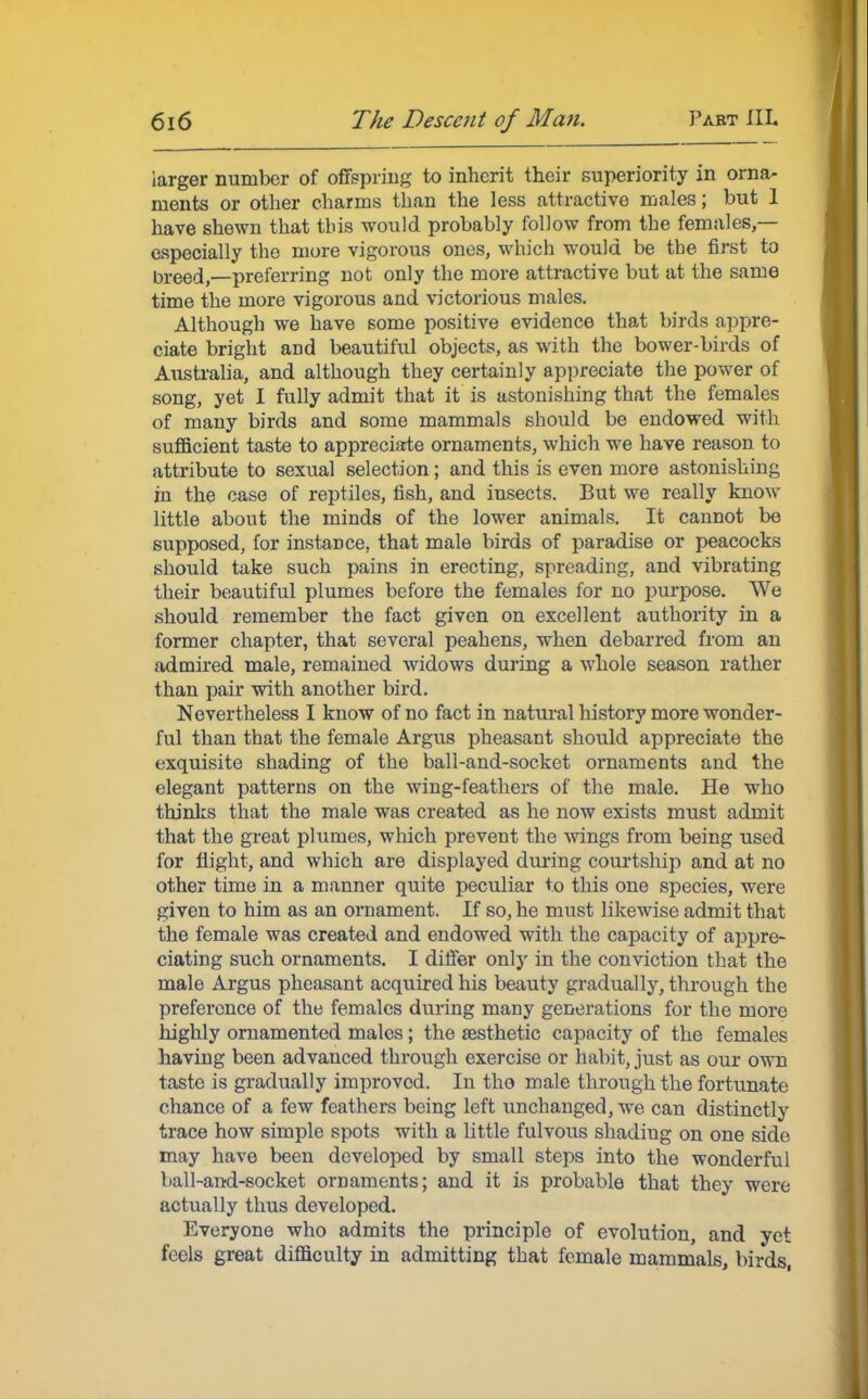 larger number of offspring to inherit their superiority in orna- ments or other charms than the less attractive males; but 1 have shewn that this would probably follow from the females,— especially the more vigorous ones, which would be the first to breed,—preferring not only the more attractive but at the same time the more vigorous and victorious males. Although we have some positive evidence that birds appre- ciate bright and beautiful objects, as with the bower-birds of Australia, and although they certainly appreciate the power of song, yet I fully admit that it is astonishing that the females of many birds and some mammals should be endowed with sufficient taste to appreciate ornaments, which we have reason to attribute to sexual selection; and this is even more astonishing in the case of reptiles, fish, and insects. But we really know little about the minds of the lower animals. It cannot be supposed, for instance, that male birds of paradise or peacocks should take such pains in erecting, spreading, and vibrating their beautiful plumes before the females for no purpose. We should remember the fact given on excellent authority in a former chapter, that several peahens, when debarred from an admired male, remained widows during a whole season rather than pair with another bird. Nevertheless I know of no fact in natural history more wonder- ful than that the female Argus pheasant should appreciate the exquisite shading of the ball-and-socket ornaments and the elegant patterns on the wing-feathers of the male. He who thinks that the male was created as he now exists must admit that the great plumes, which prevent the wings from being used for flight, and which are displayed during courtship and at no other time in a manner quite peculiar to this one species, were given to him as an ornament. If so, he must likewise admit that the female was created and endowed with the capacity of appre- ciating such ornaments. I differ only in the conviction that the male Argus pheasant acquired his beauty gradually, through the preference of the females during many generations for the more highly ornamented males ; the {esthetic capacity of the females having been advanced through exercise or habit, just as our own taste is gradually improved. In tho male through the fortunate chance of a few feathers being left unchanged, we can distinctly trace how simple spots with a little fulvous shading on one side may have been developed by small steps into the wonderful ball-and-socket ornaments; and it is probable that they were actually thus developed. Everyone who admits the principle of evolution, and yet feels great difficulty in admitting that female mammals, birds,