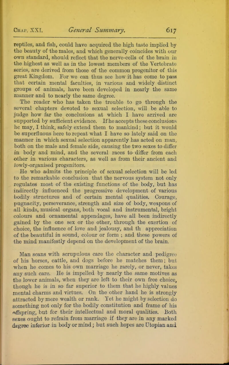 reptiles, and fish, could have acquired the high taste implied hy the beauty of the males, and which generally coincides with our own standard, should reflect that the nerve-cells of the brain in the highest as well as in the lowest members of the Vertebrate series, are derived from those of the common progenitor of this great Kingdom. For we can thus see how it has come to pass that certain mental faculties, in various and widely distinct groups of animals, have been developed in nearly the same manner and to nearly the same degree. The reader who has taken the trouble to go through the several chapters devoted to sexual selection, will be able to judge how far the conclusions at which I have arrived are supported by sufficient evidence. If he accepts these conclusions he may, I think, safely extend them to mankind; but it would be superfluous here to repeat what I have so lately said on the manner in which sexual selection apparently has acted on man, both on the male and female side, causing the two sexes to differ in body and mind, and the several races to differ from each other in various characters, as well as from their ancient and lowly-organised progenitors. He who admits the principle of sexual selection will be led to the remarkable conclusion that the nervous system not only regulates most of the existing functions of the body, but has indirectly influenced the progressive development of various bodily structures and of certain mental qualities. Courage, pugnacity, perseverance, strength and size of body, weapons of all kinds, musical organs, both vocal and instrumental, bright colours and ornamental appendages, have all been indirectly gained by the one sex or the other, through the exertion of choice, the influence of love and jealousy, and th appreciation of the beautiful in sound, colour or form ; and these powers of the mind manifestly depend on the development of the brain. Man scans with scrupulous care the character and pedigree of his horses, cattle, and dogs before he matches them; but when he comes to his own marriage he rarely, or never, takes any such care. He is impelled by nearly the same motives as the lower animals, when they are left to their own free choice, though he is in so far superior to them that he highly values mental charms and virtues. On the other hand he is strongly attracted by mere wealth or rank. Yet he might by selection do something not only for the bodily constitution and frame of his offspring, but for their intellectual and moral qualities. Both 6exes ought to refrain from marriage if they are in any marked degree inferior in body or mind; but such hopes are Utopian and