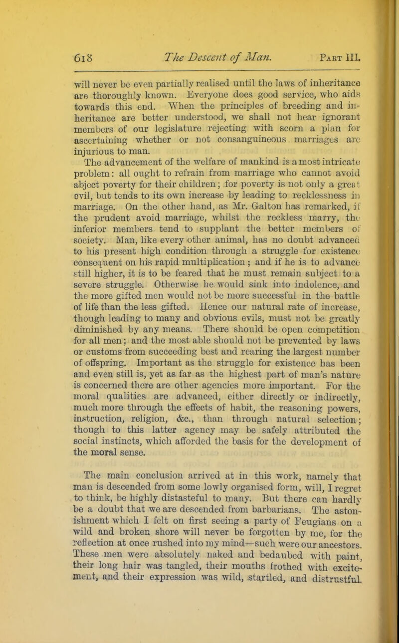 will never be even partially realised until the laws of inheritance are thoroughly known. Everyone does good service, who aids towards this end. When the principles of breeding and in- heritance are better understood, we shall not hear ignorant members of our legislature rejecting with scorn a plan for ascertaining whether or not consanguineous marriages arc injurious to man. The advancement of the welfare of mankind is a most intricate problem: all ought to refrain from marriage who cannot avoid abject poverty for their children; for poverty is not only a grea t ovil, but tends to its own increase by leading to recklessness in marriage. On the other hand, as Mr. Galton lias remarked, if the prudent avoid marriage, whilst the reckless marry, the inferior members tend to supplant the better members o; society. Man, like every other animal, has no doubt advanced to his present high condition through a struggle for existence consequent on his rapid multiplication ; and if he is to advance gtiJi higher, it is to be feared that he must remain subject to a severe struggle. Otherwise he would sink into indolence, and the more gifted men would not be more successful in the battle of life than the less gifted. Hence our natural rate of increase, though leading to many and obvious evils, must not be greatly diminished by any means. There should be open competition for all men; and the most able should not be prevented by laws or customs from succeeding best and rearing the largest number of offspring. Important as the struggle for existence has been and even still is, yet as far as the highest part of man's nature is concerned there are other agencies more important. For the moral qualities are advanced, either directly or indirectly, much more through the effects of habit, the reasoning powers, instruction, religion, &c, than through natural selection; though to this latter agency may bo safely attributed the social instincts, which afforded the basis for the development of the moral sense. The main conclusion arrived at in this work, namely that man is descended from some lowly organised form, will, I regret to think, be highly distasteful to many. But there can hardly be a doubt that we are descended from barbarians. The aston- ishment which I felt on first seeing a party of Feugians on a wild and broken shore will never be forgotten by me, for the reflection at once rushed into my mind—such were our ancestors. These men were absolutely naked and bedaubed with paint, their long hair was tangled, their mouths frothed with excite- ment, and their expression was wild, startled, and distrustful.