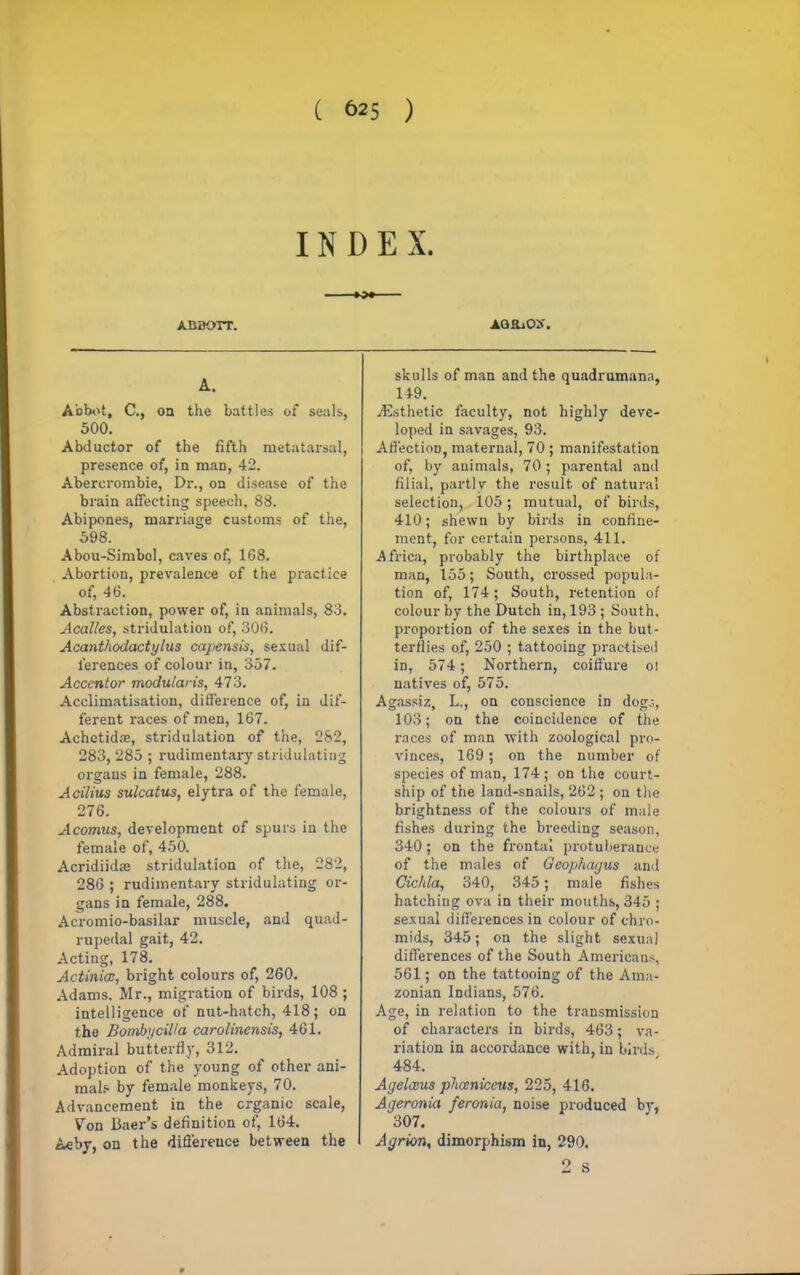 INDEX. ABBOTT. AG&iO>\ A. Abbot, C, on the battles of seals, 500. Abductor of the fifth metatarsal, presence of, in man, 42. Abercrombie, Dr., on disease of the brain affecting speech, 88. Abipones, marriage customs of the, 598. Abou-Simbol, caves of, 1G8. Abortion, prevalence of the practice of, 46. Abstraction, power of, in animals, 83. Acalles, stridulation of, 306. Acanthodactylus capensis, sexual dif- ferences of colour in, 357. Accentor modutaris, 473. Acclimatisation, difference of, in dif- ferent races of men, 167. Achetida:, stridulation of the, 282, 283, 285 ; rudimentary stridulating organs in female, 288. Acilius sulcatus, elytra of the female, 276. Acomus, development of spurs in the female of, 450. Acridiidae stridulation of the, 282, 286 ; rudimentary stridulating or- gans in female, 288. Acromio-basilar muscle, and quad- rupedal gait, 42. Acting, 178. Actinia, bright colours of, 260. Adams. Mr., migration of birds, 108 ; intelligence of nut-hatch, 418; on the Bomb;/cil/a carolinensis, 461. Admiral butterfly, 312. Adoption of the young of other ani- mals by female monkeys, 70. Advancement in the organic scale, Von liaer's definition of, 164. Ac by, on the difference between the skulls of man and the quadramana, 149. ./Esthetic faculty, not highly deve- loped in savages, 93. Affection, maternal, 70 ; manifestation of, by animals, 70; parental and filial, partly the result of natural selection, 105; mutual, of birds, 410; shewn by birds in confine- ment, for certain persons, 411. Africa, probably the birthplace of man, 155; South, crossed popula- tion of, 174; South, retention of colour by the Dutch in, 193 ; South, proportion of the sexes in the but- terflies of, 250 ; tattooing practised in, 574; Northern, coiffure o! natives of, 575. Agassiz, L., on conscience in dog.-, 103; on the coincidence of the races of man with zoological pro- vinces, 169; on the number of species of man, 174; on the court- ship of the land-snails, 262 ; on the brightness of the colours of male fishes during the breeding season, 340; on the frontal protuberance of the males of Geojihaijus and Cic/da, 340, 345; male fishes hatching ova in their mouths, 345 ; sexual differences in colour of chro- mids, 345; on the slight sexual differences of the South Americans, 561; on the tattooing of the Ama- zonian Indians, 576. Age, in relation to the transmission of characters in birds, 463; va- riation in accordance with, in birds 484. Acjeleeus phceniccus, 225, 416. Ageronia feronia, noise produced by, 307. Agrion, dimorphism in, 290. 2 s