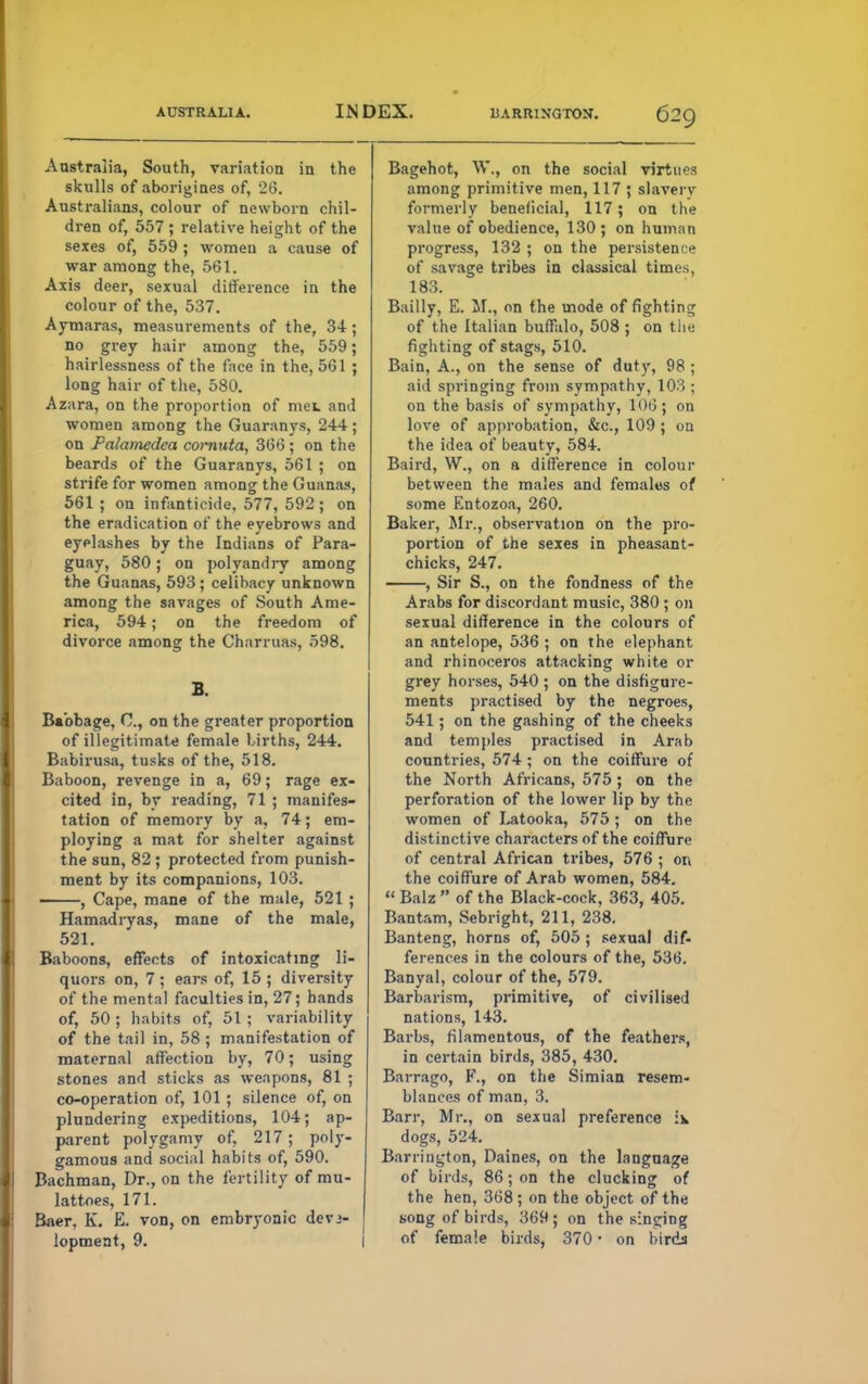 AUSTRALIA. INDEX. HARRINGTON. Bagehot, W., on the social virtues among primitive men, 117 ; slavery formerly beneficial, 117; on the value of obedience, 130; on human progress, 132 ; on the persistence of savage tribes in classical times, 183. Bailly, E. II., on the mode of fighting of the Italian buffalo, 508; on the fighting of stags, 510. Bain, A., on the sense of duty, 98 ; aid springing from sympathy, 103 ; on the basis of sympathy, 10t3; on love of approbation, &c, 109 ; on the idea of beauty, 584. Baird, W., on a difference in colour between the males and females or some Entozoa, 260. Baker, Sir., observation on the pro- portion of the sexes in pheasant- chicks, 247. , Sir S., on the fondness of the Arabs for discordant music, 380; on sexual difference in the colours of Australia, South, variation in the skulls of aborigines of, 26. Australians, colour of newborn chil- dren of, 557 ; relative height of the sexes of, 559 ; women a cause of war among the, 561. Axis deer, sexual difference in the colour of the, 537. Aymaras, measurements of the, 34; no grey hair among the, 559; hairlessness of the face in the, 561 ; long hair of the, 580. Azara, on the proportion of met and women among the Guaranys, 244 ; on Falamedea cornuta, 366 ; on the beards of the Guaranys, 561 ; on strife for women among the Guanas, 561 ; on infanticide, 577, 592; on the eradication of the eyebrows and eyelashes by the Indians of Para- guay, 580 ; on polyandry among the Guanas, 593 ; celibacy unknown among the savages of South Ame- rica, 594; on the freedom of divorce among the Charruas, 598. B. Babbage, C, on the greater proportion of illegitimate female births, 244. Babirusa, tusks of the, 518. Baboon, revenge in a, 69; rage ex- cited in, by reading, 71 ; manifes- tation of memory by a, 74; em- ploying a mat for shelter against the sun, 82 ; protected from punish- ment by its companions, 103. , Cape, mane of the male, 521 ; Hamadryas, mane of the male, 521. Baboons, effects of intoxicating li- quors on, 7 ; ears of, 15 ; diversity of the mental faculties in, 27; hands of, 50 ; habits of, 51 ; variability of the tail in, 58 ; manifestation of maternal affection by, 70; using stones and sticks as weapons, 81 ; co-operation of, 101; silence of, on plundering expeditions, 104; ap- parent polygamy of, 217; poly- gamous and social habits of, 590. Bachman, Dr., on the fertility of mu- lattoes, 171. Baer, K. E. von, on embryonic deve- lopment, 9. an antelope, 536 ; on the elephant and rhinoceros attacking white or grey horses, 540 ; on the disfigure- ments practised by the negroes, 541; on the gashing of the cheeks and temples practised in Arab countries, 574 ; on the coiffure of the North Africans, 575; on the perforation of the lower lip by the women of Latooka, 575; on the distinctive characters of the coiffure of central African tribes, 576 ; on the coiffure of Arab women, 584.  Balz  of the Black-cock, 363, 405. Bantam, Sebright, 211, 238. Banteng, horns of, 505 ; sexual dif- ferences in the colours of the, 536. Banyal, colour of the, 579. Barbarism, primitive, of civilised nations, 143. Barbs, filamentous, of the feathers, in certain birds, 385, 430. Barrago, F., on the Simian resem- blances of man, 3. Barr, Mr., on sexual preference \\ dogs, 524. Barrington, Daines, on the language of birds, 86; on the clucking of the hen, 368 ; on the object of the song of birds, 369; on the sinking of female birds, 370 ■ on birda