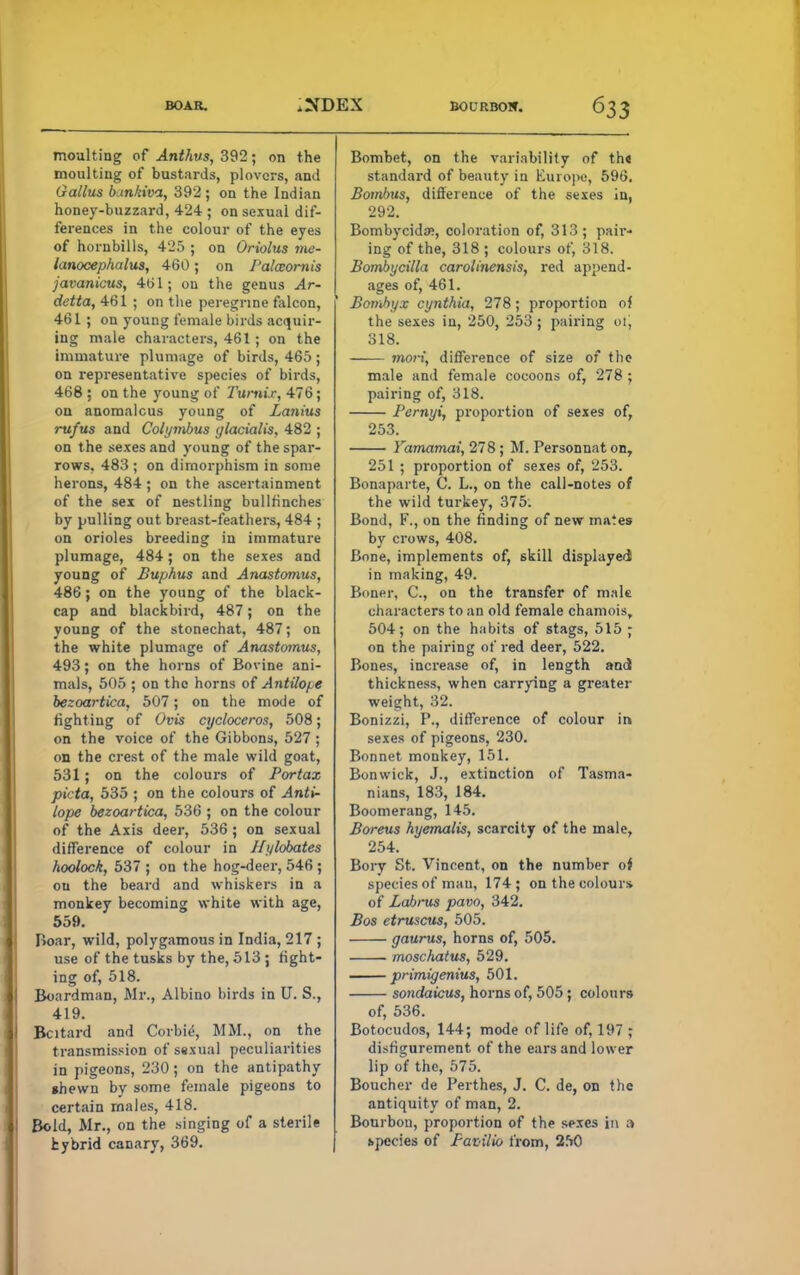 BOAR. BOURBON. moulting of Anthus, 392; on the moulting of bustards, plovers, and Gallus b.mkiva, 392; on the Indian honey-buzzard, 424 ; on sexual dif- ferences in the colour of the eyes of hornbills, 425 ; on Oriolus me- lanocephalus, 460; on l'alaomis javanicus, 4b 1; on the genus Ar- detta, 461 ; on the peregrine falcon, 461 ; on young female birds acquir- ing male characters, 461 ; on the immature plumage of birds, 465 ; on representative species of birds, 468 ; on the young of 1'urnir, 476; on anomalous young of Lanius rufus and Colymbus ylacialis, 482 ; on t he sexes and young of the spar- rows, 483 ; on dimorphism in some herons, 484 ; on the ascertainment of the sex of nestling bullfinches by pulling out breast-feathers, 484 ; on orioles breeding in immature plumage, 484; on the sexes and young of Buphus and Anastomus, 486; on the young of the black- cap and blackbird, 487; on the young of the stonechat, 487; on the white plumage of Anastomus, 493; on the horns of Bovine ani- mals, 505 ; on the horns of AntUope bezoartica, 507; on the mode of fighting of Ovis cycloceros, 508; on the voice of the Gibbons, 527 ; on the crest of the male wild goat, 531; on the colours of Portax pitta, 535 ; on the colours of Anti- lope bezoartica, 536 ; on the colour of the Axis deer, 536 ; on sexual difference of colour in Hylobates hoolock, 537 ; on the hog-deer, 546 ; ou the beard and whiskers in a monkey becoming white with age, 559. Boar, wild, polygamous in India, 217 ; use of the tusks by the, 513 ; fight- ing of, 518. Boardman, Mr., Albino birds in U. S., 419. Bcitard and Corbie, MM., on the transmission of sexual peculiarities in pigeons, 230; on the antipathy shewn by some female pigeons to certain males, 418. Bold, Mr., on the singing of a sterile hybrid canary, 369. Bombet, on the variability of th« standard of beauty in Europe, 596. Bombus, difference of the sexes in, 292. Bombycida?, coloration of, 313; pair- ing of the, 318 ; colours of, 318. Bomhycilla carolinensis, red append- ages of, 461. Bombyx cynthia, 278 ; proportion oi the sexes in, 250, 253 ; pairing oi, 318. inori, difference of size of the male and female cocoons of, 278 ; pairing of, 318. Pernyi, proportion of sexes of, 253. Yamamai, 278 ; M. Personnat on, 251 ; proportion of sexes of, 253. Bonaparte, C. L., on the call-notes of the wild turkey, 375. Bond, F., on the finding of new mates by crows, 408. Bone, implements of, skill displayed in making, 49. Boner, C, on the transfer of male characters to an old female chamois, 504; on the habits of stags, 515 ; on the pairing of red deer, 522. Bones, increase of, in length and thickness, when carrying a greater weight, 32. Bonizzi, P., difference of colour in sexes of pigeons, 230. Bonnet monkey, 151. Bonwick, J., extinction of Tasma- nians, 183, 184. Boomerang, 145. Boreus hyemalis, scarcity of the male, 254. Bory St. Vincent, on the number of species of man, 174; on the colours of Labrus pavo, 342. Bos etruscus, 505. gaurus, horns of, 505. moschatus, 529. — primigenius, 501. sondaicus, horns of, 505 ; colours of, 536. Botocudos, 144; mode of life of, 197 ; disfigurement of the ears and lower lip of the, 575. Boucher de Perthes, J. C. de, on the antiquity of man, 2. Bourbon, proportion of the sexes in a hpecies of Favilio from, 250