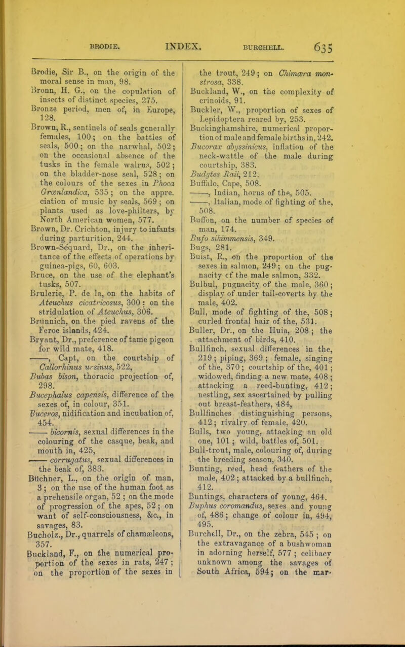 Brodie, Sir B., on the origin of the moral sense in man, 98. Bronn, H. G., on the copulation of insects of distinct species, 275. Bronze period, men of, in Europe, 128. Brown, R., sentinels of seals gcneially females, 100; on the batties of seals, 500; on the narwhal, 502; on the occasional absence of the tusks in the female walrus, 502 ; on the bladder-nose seal, 528; on the colours of the sexes in Phoca Groenlandica, 535; on the appre. ciation of music by seals, 569 ; on plants used as love-philters, by North American women, 577. Brown, Dr. Crichton, injury to infants during parturition, 244. Brown-Sequard, Dr., on the inheri- tance of the effects of operations by guinea-pigs, 60, 603. Bruce, on the use of the elephant's tusks, 507. Brulerie, P. de la, on the habits of Ateuchus cicatricosus, 300: on the stridulation of Ateuchus, 306. Briinnich, on the pied ravens of the Feroe islands, 424. Bryant, Dr., preference of tame pigeon for wild mate, 418. , Capt, on the courtship of Caliorhinus ursinus, 522, Bubas bison, thoracic projection of, 298. Bucephalus capensis, difference of the sexes of, in colour, 351. Buceros, nidification and incubation of, 454. bicomis, sexual differences in the colouring of the casque, beak, and mouth in, 425, —— corrugatus, sexual differences in the beak of, 383. Btichner, L, on the origin of man, 3 ; on the use of the human foot as a prehensile organ, 52 ; on the mode of progression of the apes, 52; on want of self-consciousness, &c, in savages, 83. Bucholz., Dr., quarrels of chama?leons, 357. Buckland, F., on the numerical pro- portion of the sexes in rats, 247; on the proportion of the sexes in the trout, 249; on CJiimatra mem- strosa, 338. Buckland, W., on the complexity of crinoids, 91. Buckler, W., proportion of sexes of Lepidoptera reared by, 253. Buckinghamshire, numerical propor- tion of male and female births in, 242. Bucorax ahjssinicus. inflation of the neck-wattle of the male during courtship, 383. Budi/tes Bali, 212. Buffalo, Cape, 508. , Indian, horns of the, 505. , Italian, mode of fighting of the, 508. Buffon, on the number of species of man, 174. Bufo sikimmensis, 349. Bugs, 281. Buist, R., on the proportion of the sexes in salmon, 249; on the pug- nacity cf the male salmon, 332. Bulbul, pugnacity of the male, 360; display of under tail-coverts by the male, 402. Bull, mode of fighting of the, 508; curled frontal hair of the, 531. Buller, Dr., on the Huia, 208; the attachment of birds, 410. Bullfinch, sexual differences in the, 219; piping, 369; female, singing of the, 370; courtship of the, 401; widowed, finding a new mate, 408 ; attacking a reed-bunting, 412; nestling, sex ascertained by pulling out breast-feathers, 484, Bullfinches distinguishing persons, 412; rivalry of female, 420. Bulls, two young, attacking an old one, 101 ; wild, battles of, 501. Bull-trout, male, colouring of, during the breeding season, 340. Bunting, reed, head feathers of the male, 402 ; attacked by a bullfinch, 412. Buntings, characters of young, 464. Buphus coromandus, sexes and you:ig of, 486; change of colour in, 494, 495. Burchcll, Dr., on the zebra, 545 ; on the extravagance of a bushwoman in adorning herself, 577 ; celibacy unknown among the ravages oi South Africa, 594; on the mar-