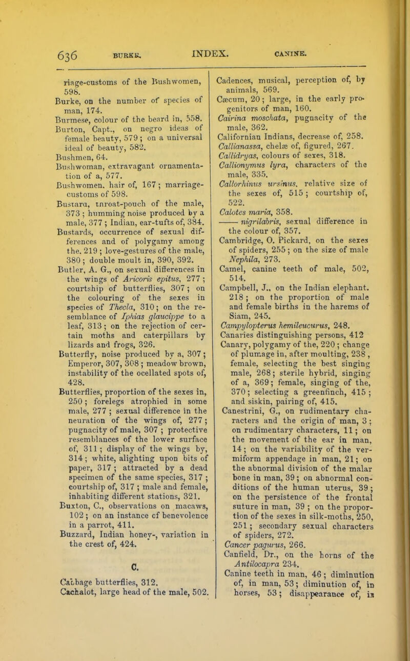 ri age-customs of the Bush women, 59S. Burke, on the number of species of man, 174. Burmese, colour of the beard in, 558. Burton, Capt., on negro ideas of female beauty, 579; on a universal ideal of beauty, 582. Bushmen, 64. Bushwoman, extravagant ornamenta- tion of a, 577. Bushwomen. hair of, 167 ; marriage- customs of 598. Busiara, tnroat-pouch of the male, 373 ; humming noise produced by a male, 377 ; Indian, ear-tufts of, 384. Bustards, occurrence of sexual dif- ferences and of polygamy among the. 219 ; love-gestures of the male, 380; double moult in, 390, 392. Butler, A. G., on sexual differences in the wings of Aricoris epitus, 111; courtship of butterflies, 307; on the colouring of the sexes in species of Thecla, 310; on the re- semblance of Iphias glaucippe to a leaf, 313; on the rejection of cer- tain moths and caterpillars by lizards and frogs, 326. Butterfly, noise produced by a, 307; Emperor, 307, 308 ; meadow brown, instability of the ocellated spots of, 428. Butterflies, proportion of the sexes in, 250; forelegs atrophied in some male, 277 ; sexual difference in the neuration of the wings of, 277; pugnacity of male, 307 ; protective resemblances of the lower surface of, 311; display of the wings by, 314; white, alighting upon bits of paper, 317 ; attracted by a dead specimen of the same species, 317 ; courtship of, 317 ; male and female, inhabiting different stations, 321. Buxton, C, observations on macaws, 102 ; on an instance cf benevolence in a parrot, 411. Buzzard, Indian honey-, variation in the crest of, 424. C. Cacbage butterflies, 312. Cachalot, large head of the male, 502. Cadences, musical, perception of, by animals, 569. Caecum, 20; large, in the early pro- genitors of man, 160. Cairina moschata, pugnacity of the male, 362. Californian Indians, decrease of, 258. Callianassa, chela? of, figured, 267. Callidryas, colours of sexes, 318. Callionymus lyra, characters of the male, 335. Callorhinus urslnus. relative size of the sexes of, 515; courtship of, 522. Calotes maria, 358. nigrilahris, sexual difference in the colour of, 357. Cambridge, O. Pickard, on the sexes of spiders, 255 ; on the size of male Nephila, 273. Camel, canine teeth of male, 502, 514. Campbell, J„ on the Indian elephant. 218; on the proportion of male and female births in the harems of Siam, 245. Campylopterus hemileucurus, 248. Canaries distinguishing persons, 412 Canary, polygamy of the, 220 ; change of plumage in, after moulting, 238 , female, selecting the best singing male, 268; sterile hybrid, singing of a, 369; female, singing of the, 370; selecting a greenfinch, 415 ; and siskin, pairing of, 415. Canestrini, G., on rudimentary cha- racters and the origin of man, 3 ; on rudimentary characters, 11; on the movement of the ear in man, 14; on the variability of the ver- miform appendage in man, 21; od the abnormal division of the malar bone in man, 39; on abnormal con- ditions of the human uterus, 39 ; on the persistence of the frontal suture in man, 39 ; on the propor- tion of the sexes in silk-moths, 250, 251 ; secondary sexual characters of spiders, 272. Cancer pagurus, 266. Canfield, Dr., on the horns of the Antilocapra 234. Canine teeth in man, 46 ; diminution of, in man, 53; diminution of, in horses, 53; disappearance of, is