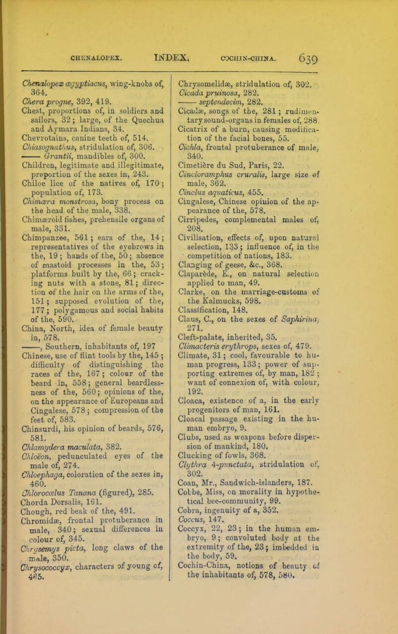 Chenilopex wgyptiacus, wing-knobs of, 364. Cliera progne, 392, 419. Chest, proportions of, in soldiers and sailors, 32; large, of the Quechua and Aymara Indians, 34. Chevrotains, canine teeth of, 514. Chiasognathus, stridulation of, 306. 1 Grantii, mandibles of, 300. Children, legitimate and illegitimate, proportion of the sexes in, 243. Chiloe lice of the natives of, 170; population of, 173. Chimcera monstrosa, bony process on the head of the male, 338. Chimaeroid fishes, prehensile organs of male, 331. Chimpanzee, 561; ears of the, 14; representatives of the eyebrows in the, 19 ; hands of the, 50 ; absence of mastoid processes in the, 53; platforms built by the, 66; crack- ing nuts with a stone, 81; direc- tion of the hair on the arms of the, 151 ; supposed evolution of the, 177; polygamous and social habits of the, 590. China, North, idea of female beauty in, 578. —-, Southern, inhabitants of, 197 Chinese, use of flint tools by the, 145 ; difficulty of distinguishing the races of the, 167 ; colour of the beard in, 558; general beardless- ness of the, 560; opinions of the, on the appearance of Europeans and Cingalese, 578 ; compression of the feet of, 583. Chinsurdi, his opinion of beards, 576, 581. Chlamydera maculata, 382. Chloeon, pedunculated eyes of the male of, 274. Chloephaga, coloration of the sexes in, 460. Chloroccclus Xanana (figured), 285. Chorda Dorsalis, 161. Chough, red beak of the, 491. Chromidse, frontal protuberance in male, 340; sexual differences in colour of, 345. Chriisemys picta, long claws of the mrtle, 350. Ckrysococcyx, characters of young of, 4*5. Chrysomelidae, stridulation of, 302. Cicada pruinosa, 282. septcndecim, 282. Cicada;, songs of the, 281 ; rudimen- tary sound-organs in females of, 288, Cicatrix of a burn, causing modifica- tion of the facial bones, 55. Cichla, frontal protuberance of male, 340. Cimetiere du Sud, Paris, 22. Cincloramphus cruralis, large size of male, 362. Cinclus aquaticus, 455. Cingalese, Chinese opinion of the ap- pearance of the, 578. Cirripedes, complemental males of, 208. Civilisation, effects of, upon natural selection, 133; influence of, in the competition of nations, 183. Clanging of geese, &c, 368. Claparede, E., on natural selection applied to man, 49. Clarke, on the marriage-customs of the Kalmucks, 598. Classification, 148. Claus, C, on the sexes of Saphiriua 271. Cleft-palate, inherited, 35. Climacteris erythrops, sexes of, 479. Climate, 31; cool, favourable to hu- man progress, 133; power of sup- porting extremes of, by man, 182 ; want of connexion of, with colour, 192. Cloaca, existence of a, in the early progenitors of man, 161. Cloacal passage existing in the hu- man embryo, 9. Clubs, used as weapons before disper- sion of mankind, 180. Clucking of fowls, 368. Clythra 4-punctata, stridulation of, 302. Coan, Mr., Sandwich-islanders, 187. Colbe, Miss, on morality in hypothe- tical bee-community, 99. Cobra, ingenuity of a, 352. Coccus, 147. Coccyx, 22, 23; in the human em- bryo, 9; convoluted body at the extremity of the, 23; imbedded in the body, 59. Cochin-China, notions of beauty of the inhabitants of, 578, 580.