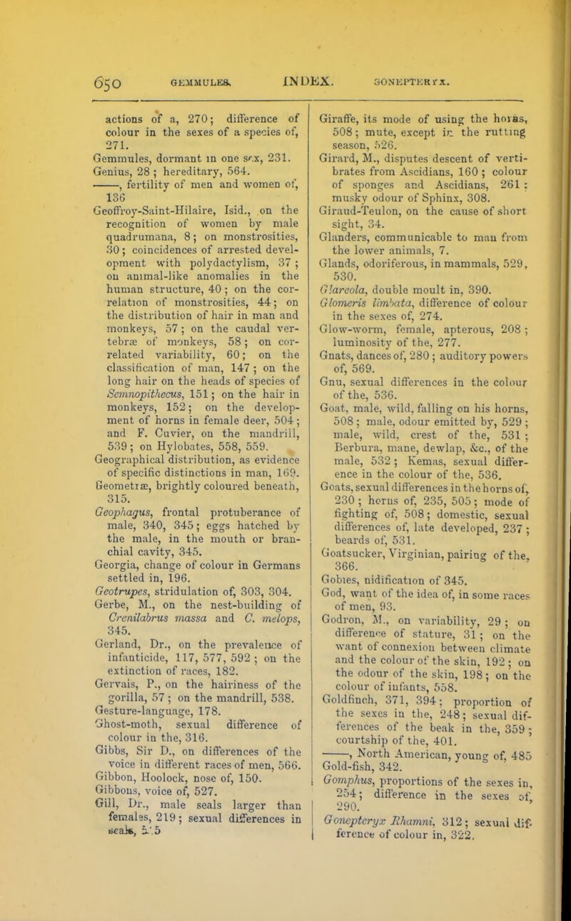 actions of a, 270; difference of colour in the sexes of a species of, 271. Gemmules, dormant in one sex, 231. Genius, 28 ; hereditary, 564. , fertility of men and women of, 136 Geoffroy-Saint-Hilaire, Isid., on the recognition of women by male quadrumana, 8; on monstrosities, 90; coincidences of arrested devel- opment with polydactylism, 37 ; on animal-like anomalies in the human structure, 40; on the cor- relation of monstrosities, 44; on the dist ribution of hair in man and monkeys, 57; on the caudal ver- tebra; of monkeys, 58; on cor- related variability, 60; on the classification of man, 147 ; on the long hair on the heads of species of Semnopithecus, 151; on the hair in monkeys, 152; on the develop- ment of horns in female deer, 504; and F. Cuvier, on the mandrill, 539 ; on Hylobates, 558, 559. Geographical distribution, as evidence of specific distinctions in man, 169. Geometias, brightly coloured beneath, 315. Gcophagus, frontal protuberance of male, 340, 345; eggs hatched by the male, in the mouth or bran- chial cavity, 345. Georgia, change of colour in Germans settled in, 196. Geotrupes, stridulation of, 303, 304. Gerbe, M., on the nest-building of Crenilabrus massa and C. melops, 345. Gerland, Dr., on the prevalence of infanticide, 117, 577, 592 ; on the extinction of races, 182. Gervais, P., on the hairiness of the gorilla, 57 ; on the mandrill, 538. Gesture-language, 178. Ghost-moth, sexual difference of colour in the, 316. Gibbs, Sir D., on differences of the voice in different races of men, 566. Gibbon, Hoolock, nose of, 150. Gibbous, voice of, 527. Gill, Dr., male seals larger than females, 219; sexual differences in tiealft, b~: 5 Giraffe, its mode of using the hoi as, 508; mute, except in. the rutting season, 526. Girard, M., disputes descent of verti- brates from Ascidians, 160; colour of sponges and Ascidians, 261 : musky odour of Sphinx, 308. Giraud-Teulon, on the cause of short sight, 34. Glanders, communicable to man from the lower animals, 7. Glands, odoriferous, in mammals, 529, 530. Glareola, double moult in, 390. Glomeris limhata, difference of colour in the sexes of, 274. Glow-worm, female, apterous, 208; luminosity of the, 277. Gnats, dances of, 280 ; auditory powers of, 569. Gnu, sexual differences in the colour of the, 536. Goat, male, wild, falling on his horns, 508 ; male, odour emitted by, 529 ; male, wild, crest of the, 531 ; Berbura, mane, dewlap, &c., of the male, 532 ; Kemas, sexual differ- ence in the colour of the, 536. Goats, sexual differences in the horns of, 230 ; horns of, 235, 505; mode of righting of, 508; domestic, sexual differences of, late developed, 237 ; beards of, 531. Goatsucker, Virginian, pairing of the, 366. Gobies, nidification of 345. God, want of the idea of, in some races of men, 93. Godron, M„ on variability, 29 ; on difference of stature, 31 ; on the want of connexion between climate and the colour of the skin, 192; on the odour of the skin, 198; on the colour of infants, 558. Goldfinch, 371, 394; proportion of the sexes in the, 248; sexual dif- ferences of the beak in the, 359 ; courtship of the, 401. , North American, young of, 485 Gold-fish, 342. Gomphus, proportions of the sexes in, 254; difference in the sexes of I 290. | Gompteryx Jlhamni, 312; sexual dif- | ference of colour in, 322.