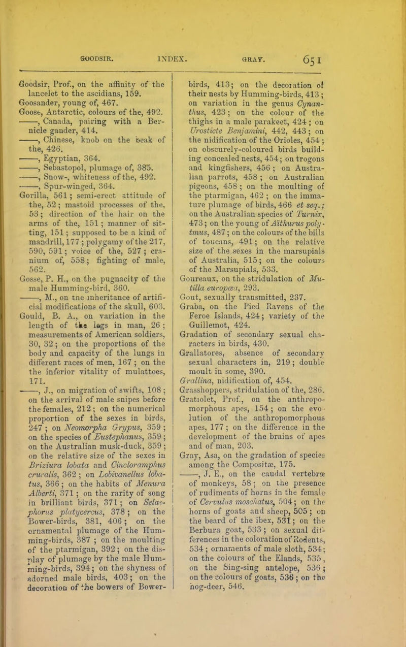 Goodsir, Prof., on the affinity of the lancelet to the ascidians, 159. Goosander, young of, 467. Goose, Antarctic, colours of the, 492. , Canada, pairing with a Ber- nicle gander, 414. , Chinese, knob on the beak of the, 426. , Egyptian, 364. , Sevastopol, plumage of, 385. , Snow-, whiteness of the, 492. -, Spur-winged, 364. Gorilla, 561; semi-erect attitude of the, 52; mastoid processes of the, 53; direction of the hair on the arms of the, 151 ; manner of sit- ting, 151; supposed to be a kind of mandrill, 177 ; polygamy of the 217, 590, 591; voice of the, 527 ; cra- nium of, 558; fighting of male, 562. Gosse, P. H., on the pugnacity of the male Humming-bird, 360. , M., on tne inheritance of artifi- cial modifications of the skull, 603. Gould, B. A., on variation in the length of tke lags in man, 26 ; measurements of American soldiers, 30, 32; on the proportions of the body and capacity of the lungs in different races of men, 167 ; on the the inferior vitality of mulattoes, 171. —, J., on migration of swifts, 108 ; on the arrival of male snipes before the females, 212; on the numerical proportion of the sexes in birds, 247 ; on Neomorpha Grypus, 359 ; on the species of Eustephanub, 359 ; on the Australian musk-duck, 359 ; od the relative size of the sexes in Briziura lobata and Cincloramphus cruralis, 362 ; on Lobivanellus lobar tus, 366; on the habits of Menura Alberti, 371 ; on the rarity of song iu brilliant birds, 371; on Sela«- phorus plutycercus, 378; on the Bower-birds, 381, 406; on the ornamental plumage of the Hum- ming-birds, 387 ; on the moulting of the ptarmigan, 392; on the dis- play of plumage by the male Hum- ming-birds, 394; on the shyness of adorned male birds, 403; on the decoration of 'he bowers of Bower- birds, 413; on the decoiation of their nests by Humming-birds, 413 ; on variation iu the genus Cynan- thus, 423; on the colour of the thighs in a male parakeet, 424; on Urosticte Benjamini, 442, 443; on the nidification of the Orioles, 454 ; on obscurely-coloured birds build- ing concealed nests, 454; on trogons and kingfishers, 456 ; on Austra- lian parrots, 458; on Australian pigeons, 458 ; on the moulting of the ptarmigan, 462 ; on the imma- ture plumage of birds, 466 etseq.; on the Australian species of Turnir, 473; on the young of Aithunts poly ■ tmus, 487; on the colours of the bills of toucans, 491; on the relative size of the sexes in the marsupials of Australia, 515; on the colours of the Marsupials, 533. Goureaux. on the stridulation of Mu- tilla eurupceu, 293. Gout, sexually transmitted, 237. Graba, on the Pied Ravens of the Feroe Islands, 424; variety of the Guillemot, 424. Gradation of secondary sexual cha- racters in birds, 430. Grallatores, absence of secondary sexual characters in, 219; double moult in some, 390. Grallina, nidification of, 454. Grasshoppers, stridulation of the, 286. Gratiolet, Prof., on the anthropo- morphous apes, 154; on the evo- lution of the anthropomorphous apes, 177 ; on the difference in the development of the brains of apes and of man, 203. Gray, Asa, on the gradation of species among the Composita:, 175. , J. E., on the caudal vertebrae of monkeys, 58; on the presence of rudiments of horns in the female of Cervulus moschatus, 504; on thr horns of goats and sheep, 505 ; ou the beard of the ibex, 531; on the Berbura goat, 533 ; on sexual dif- ferences in the coloration of Rodents, 534; ornaments of male sloth, 534; on the colours of the Elands, 535 , on the Sing-sing antelope, 536; on the colours of goats, 536 ; on the hog-deer, 546.