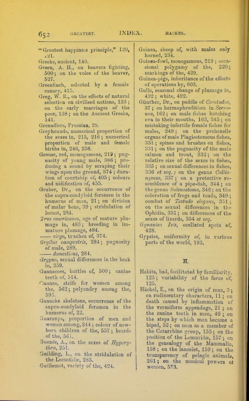 Greatest happiness principle, 120, xZl. Greeks, ancient, 140. Green, A. H., on beavers fighting, 500; on the voice of the beaver, 527. Greenfinch, selected by a female canary, 415. Greg, W. R., on the effects of natural selection on civilised nations, 133 ; on the early marriages of the poor, 138; on the Ancient Greeks, 141. Grenadiers, Prussian, 29. Greyhounds, numerical proportion of the sexes in, 215, 216 ; numerical proportion of male and female births in, 246, 258. Grouse, red, monogamous, 219; pug- nacity of young male, 366 ; pro- ducing a sound by scraping their wings upon the ground, 374 ; dura- tion of courtship of, 405 ; colours and nidificatiou of, 455. Gruber, Dr., on the occurrence of the supra-condyloid foramen in the humerus of man, 21; on division of malar bone, 39 ; stridulation of locust, 284. Jrws amcricanus, age of mature plu- mage in, 483; breeding in im- mature plumage, 484. virgo, trachea of, 374. Gryllus campestris, 284; pugnacity of male, 289. domcstkus, 284. Grijpus, sexual differences in the beak in, 359. Guanacoes, battles of, 500; canine teeth of, 514. Cuauas, strife for women among the. 562; polyandry among the, 593. Guanche skeletons, occurrence of the supra-condyloid foramen in the humerus of, 22. Guaranys, proportion of men and women among, 244 ; colour of new- born children of the, 557 ; beards of the, 56 i. 3uence, A., on the sexes of Hypcry- thra, 251. Guilding, L., on the stridulation of the Locustida?, 283. Guillemot, variety of the, 424. Guinea, sheep of, with males only horned, 234. Guinea-fowl, monogamous, 219 ; occa- sional polygamy of the, 220; markings of the, 429. Guinea-pigs, inheritance of the effects of operations by, 603. Gulls, seasonal change of plumage in, 492 ; white, 492. Giinther, Dr., on paddle of Ceratodus, 37 ; on hermaphroditism in Serra- nus, 162; on male fishes hatching ova in their mouths, 163, 345 ; on mistaking infertile female fishes for males, 249; on the prehensile organs of male Plagiostomous fishes, 331 ; spines and brushes on fishes, :VM ; on the pugnacity of the male salmon and trout, 332; on the relative size of the sexes in fishes, 335 ; on sexual differences in fishes, 336 et seq. ; on the genus Callio- nymus, 337 ; on a protective re- semblance of a pipe-fish, 344; on the genus Folenostoma, 346; on the coloration of frogs and toads, 349 ; combat of Testudo elegans, 351 ; on the sexual differences in tbe Ophidia, 351; on differences of the sexes of lizards, 354 et seq. Gi/nanisa Isis, ocellated spots of, '428. Gypsies, uniformity of, iu various parts of the world, 193. H. Habits, bad, facilitated by familiarity, 123 ; variability of the force of. 125. Hiickel, E., on the origin of man, 3; on rudimentary characters, 11; on death caused by inflammation of the vermiform appendage, 21 ; on the canine teeth in man, 40 ; on the steps by which man became a biped, 52 ; on man as a member of the Catarrhine group, 155; on the position of the Lemuridfie, 157 ; on the genealogy of the Mammalia, 158 ; on the lancelet, 159; on the transparency of pelagic animals, 261 ; on the musical pov.^rs ol women, 573.
