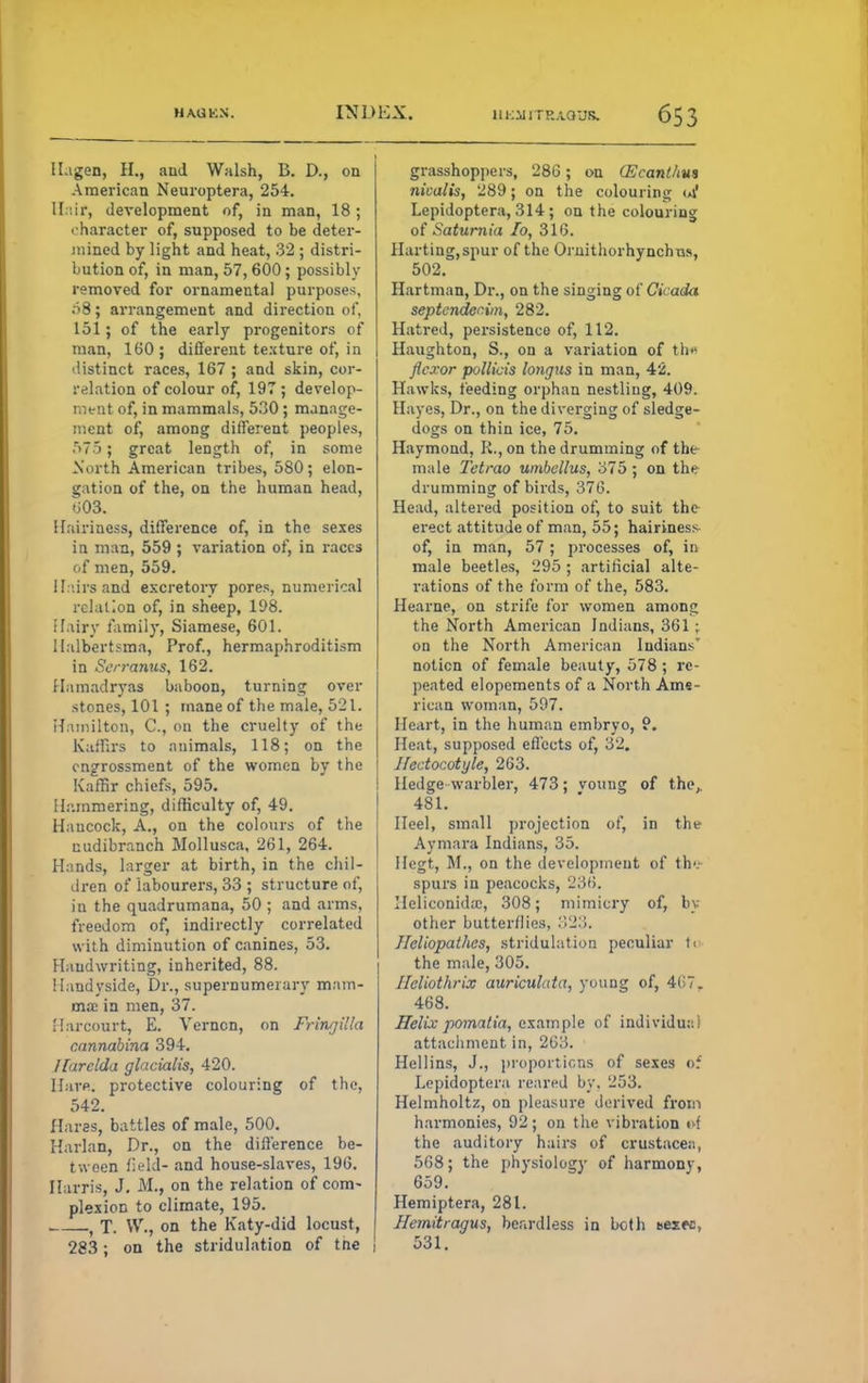 Il.igen, H., and Walsh, B. D., on American Neuroptera, 254. Hair, development of, in man, 18; character of, supposed to be deter- mined by light and heat, 32 ; distri- bution of, in man, 57,600; possibly removed for ornamental purposes, 08; arrangement and direction of, 151; of the early progenitors of man, 160; different texture of, in distinct races, 167 ; and skin, cor- relation of colour of, 197 ; develop- ment of, in mammals, 530 ; manage- ment of, among different peoples, 575; great length of, in some North American tribes, 580; elon- gation of the, on the human head, >i03. Hairiness, difference of, in the sexes in man, 559 ; variation of, in races of men, 559. Hairs and excretory pores, numerical relation of, in sheep, 198. Hairy family, Siamese, 601. llalbertsma, Prof., hermaphroditism in Serranus, 162. Hamadryas baboon, turning over stones, 101 ; mane of the male, 521. Hamilton, C, on the cruelty of the Kaffirs to animals, 118; on the engrossment of the women by the Kaffir chiefs, 595. Hammering, difficulty of, 49. Hancock, A., on the colours of the cudibranch Mollusca, 261, 264. Hands, larger at birth, in the chil- dren of labourers, 33 ; structure of, in the quadrumana, 50 ; and arms, freedom of, indirectly correlated with diminution of canines, 53. Handwriting, inherited, 88. Handyside, Dr., supernumerary mam- ma; in men, 37. Harcourt, E. Vernon, on Fringi'la cannabina 394. llarclda glacialis, 420. Have, protective colouring of the, 542. Haras, battles of male, 500. Harlan, Dr., on the difference be- tween field- and house-slaves, 196. Harris, J. M., on the relation of com- plexion to climate, 195. , t T. W., on the Katy-did locust, 283; on the stridulation of the i grasshoppers, 286; on (Ecanlhm Tiicalis, 289; on the colouring <*i* Lepidoptera, 314; on the colouring of Saturnia To, 316. Harting,spur of the Ornithorhynchus, 502. Hartman, Dr., on the singing of Cicada septendcrim, 282. Hatred, persistence of, 112. Haughton, S., on a variation of th* flexor pollicis longus in man, 42. Hawks, feeding orphan nestling, 409. Hayes, Dr., on the diverging of sledge- dogs on thin ice, 75. Haymond, K., on the drumming of the male Tetrao umbcllus, 375; on the drumming of birds, 376. Head, altered position of, to suit the erect attitude of man, 55; hairiness of, in man, 57 ; processes of, in male beetles, 295 ; artificial alte- rations of the form of the, 583. Hearne, on strife for women among the North American Indians, 361 ; on the North American Indians' notion of female beauty, 578 ; re- peated elopements of a North Ame- rican woman, 597. Heart, in the human embryo, 9. Heat, supposed effects of, 32. Hectocotyle, 263. Hedge warbler, 473; voting of the,. 481. Heel, small projection of, in the Aymara Indians, 35. Hegt, M., on the development of th'.' spurs in peacocks, 236. Ilelieonida:, 308; mimicry of, by- other butterflies, 323. Jleliopathes, stridulation peculiar t«> the male, 305. Ileliothrix auriculata, young of, 407, 468. Helix pomatia, example of indi vidua I attachment in, 263. Hellins, J., proportions of sexes oi Lepidoptera reared by. 253. Helmholtz, on pleasure derived from harmonies, 92; on the vibration <»f the auditory hairs of Crustacea, 568; the physiology of harmony, 659. Hemiptera, 281. Hemitragus, beardless in both tes.ee, 531.