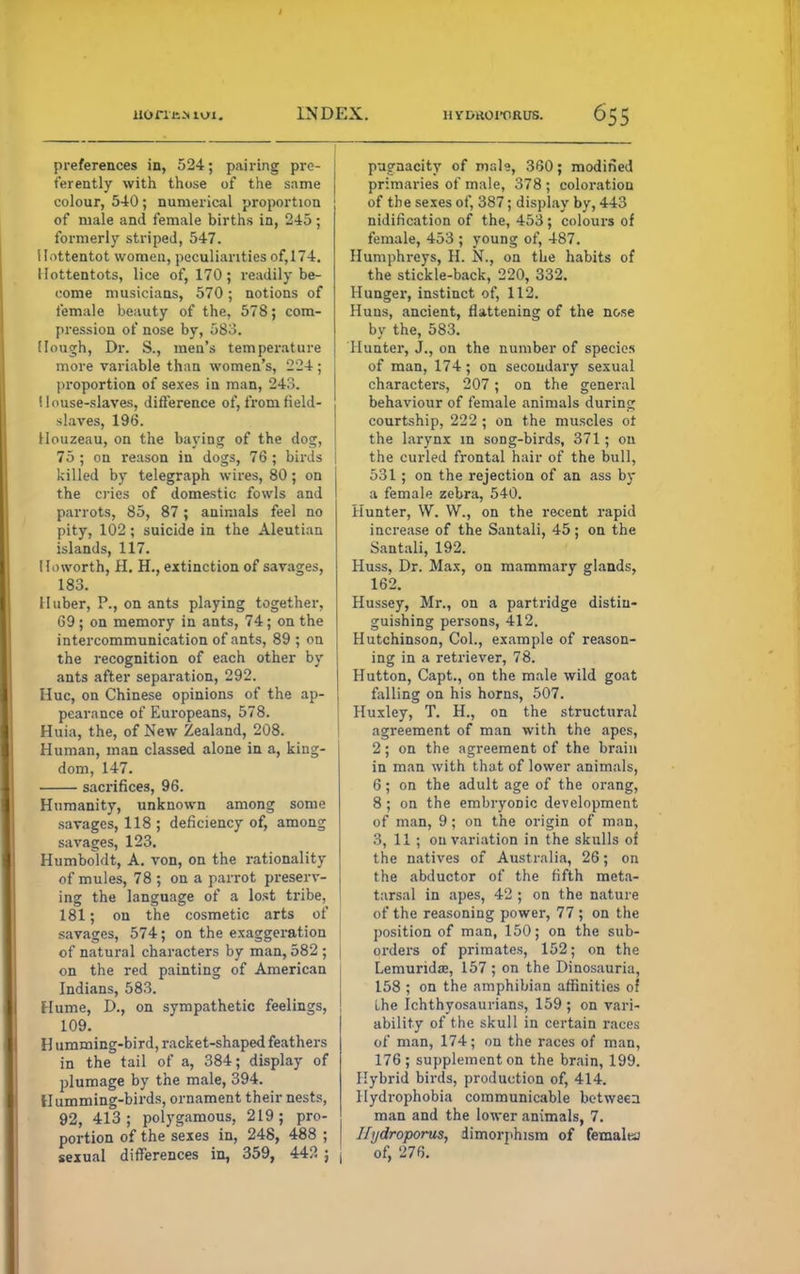 uonitMuj. INDEX. hydroi-orus. preferences in, 524; pairing prc- ferently with those of the same colour, 540; numerical proportion of male and female births in, 245; formerly striped, 547. Hottentot women, peculiarities of, 174. Hottentots, lice of, 170; readily be- come musicians, 570; notions of female beauty of the, 578; com- pression of nose by, 583. (lough, Dr. S., men's temperature more variable than women's, 224; proportion of sexes in man, 243. House-slaves, difference of, from field- slaves, 196. Houzeau, on the baying of the dog, 75 ; on reason in dogs, 76 ; birds killed by telegraph wires, 80; on the cries of domestic fowls and parrots, 85, 87 ; animals feel no pity, 102; suicide in the Aleutian islands, 117. Ho worth, H. H., extinction of savages, 183. II uber, P., on ants playing together, 69 ; on memory in ants, 74 ; on the intercommunication of ants, 89; on the recognition of each other by ants after separation, 292. Hue, on Chinese opinions of the ap- pearance of Europeans, 578. Huia, the, of New Zealand, 208. Human, man classed alone in a, king- dom, 147. sacrifices, 96. Humanity, unknown among some savages, 118 ; deficiency of, among savages, 123. Humboldt, A. von, on the rationality of mules, 78 ; on a parrot preserv- ing the language of a lost tribe, 181; on the cosmetic arts of savages, 574; on the exaggeration of natural characters by man, 582 ; on the red painting of American Indians, 583. Hume, D., on sympathetic feelings, 109. Humming-bird, racket-shaped feathers in the tail of a, 384; display of plumage by the male, 394. Humming-birds, ornament their nests, 92, 413; polygamous, 219; pro- portion of the sexes in, 248, 488 ; | sexual differences in, 359, 442 ; ( pugnacity of male, 360; modified primaries of male, 378 ; coloration of the sexes of, 387; display by, 443 nidification of the, 453; colours of female, 453 ; young of, 487. Humphreys, H. N., on the habits of the stickle-back, 220, 332. Hunger, instinct of, 112. Huns, ancient, flattening of the nose by the, 583. Hunter, J., on the number of species of man, 174; on secondary sexual characters, 207 ; on the general behaviour of female animals during courtship, 222 ; on the muscles ot the larynx in song-birds, 371; on the curled frontal hair of the bull, 531; on the rejection of an ass by a female zebra, 540. Hunter, W. W., on the recent rapid increase of the Sautali, 45; on the Santali, 192. Huss, Dr. Max, on mammary glands, 162. Hussey, Mr., on a partridge distin- guishing persons, 412. Hutchinson, Col., example of reason- ing in a retriever, 78. Hutton, Capt., on the male wild goat falling on his horns, 507. Huxley, T. H., on the structural agreement of man with the apes, 2; on the agreement of the brain in man with that of lower animals, 6; on the adult age of the orang, 8 ; on the embryonic development of man, 9 ; on the origin of man, 3, 11 ; ou variation in the skulls of the natives of Australia, 26; on the abductor of the fifth meta- tarsal in apes, 42 ; on the nature of the reasoning power, 77 ; on the position of man, 150; on the sub- orders of primates, 152; on the Lemurida;, 157; on the Dinosauria, 158 ; on the amphibian affinities of Lhe Ichthyosaurians, 159 ; on vari- ability of the skull in certain races of man, 174; on the races of man, 176; supplement on the brain, 199. Hybrid birds, production of, 414. Hydrophobia communicable between man and the lower animals, 7. Iftjdroporus, dimorphism of femalta of, 276.