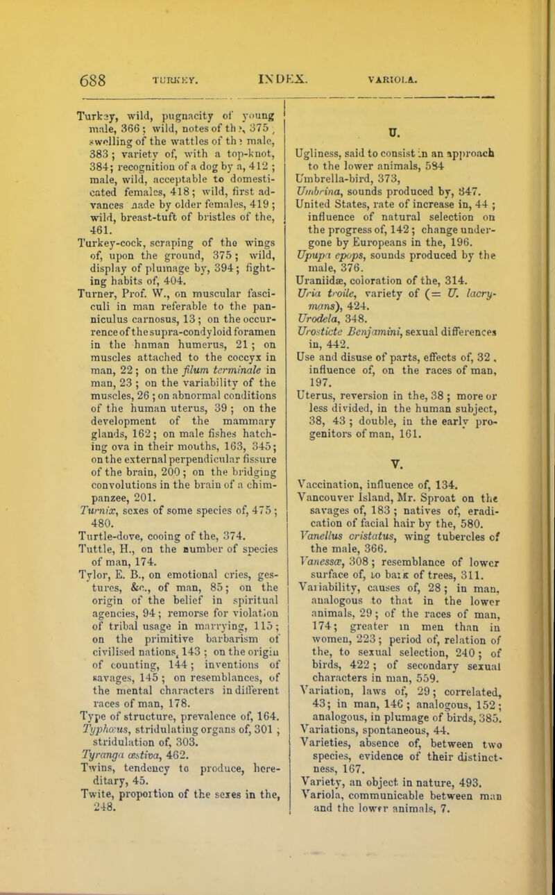 Turksy, wild, pugnacity of young male, 366 : wild, notes of th ?, 375 ; swelling of the wattles of th; male, 383 ; variety of, with a top-knot, 384; recognition of a dog by a, 412 ; male, wild, acceptable to domesti- cated females, 418; wild, first ad- vances jiade by older females, 419 ; wild, breast-tuft of bristles of the, 461. Turkey-cock, scraping of the wings of, upon the ground, 375; wild, display of plumage by, 394; fight- ing habits of, 404. Turner, Prof. W., on muscular fasci- culi in man referable to the pan- niculus carnosus, 13; on the occur- rence of thesupra-condyloid foramen in the hnman humerus, 21 ; on muscles attached to the coccyx in man, 22; on the filum terminate in man, 23 ; on the variability of the muscles, 26 ; on abnormal conditions of the human uterus, 39 ; on the development of the mammary glands, 162; on male fishes hatch- ing ova in their mouths, 163, 345; on the external perpendicular fissure of the brain, 200 ; on the bridging convolutions in the brain of a chim- panzee, 201. Turnix, sexes of some species of, 475 ; 480. Turtle-dove, cooing of the, 374. Tuttle, H., on the number of species of man, 174. Tylor, E. B., on emotional cries, ges- tures, &o., of man, 85; on the origin of the belief in spiritual agencies, 94 ; remorse for violat ion of tribal usage in marrying, 115; on the primitive barbarism of civilised nations, 143 ; on the origiu of counting, 144; inventions of savages, 145 ; on resemblances, of the mental characters indifferent races of man, 178. Type of structure, prevalence of, 164. Typho:us, stridulating organs of, 301 ; stimulation of, 303. Tyranga cestiva, 462. Twins, tendency to produce, here- ditary, 45. Twite, propoition of the sexes in the, 248. U. Ugliness, said to consist :n an approach to the lower animals, 584 Umbrella-bird, 373, Umbrina, sounds produced by, 347. United States, rate of increase in, 44 ; influence of natural selection on the progress of, 142; change under- gone by Europeans in the, 196. TJpupa epops, sounds produced by the male, 376. Uraniidae, coloration of the, 314. Una troile, variety of (= U. lacry- mans), 424. Urodela, 348. Urostictc Benjamini, sexual differences in, 442. Use and disuse of parts, effects of, 32 , influence of, on the races of man, 197. Uterus, reversion in the, 38 ; more or less divided, in the human subject, 38, 43 ; double, in the early pro- genitors of man, 161. V. Vaccination, influence of, 134. Vancouver Island, Mr. Sproat on the savages of, 183 ; natives of, eradi- cation of facial hair by the, 580. Vanellus cristatus, wing tubercles of the male, 366. Vanessa:, 308; resemblance of lower surface of, lo bai K of trees, 311. Vai iability, causes of, 28 ; in man. analogous to that in the lower animals, 29; of the races of man, 174; greater in men than in women, 223; period of, relation of the, to sexual selection, 240; of birds, 422; of secondary sexual characters in man, 559. Variation, laws of, 29; correlated, 43; in man, 146; analogous, 152; analogous, in plumage of birds, 385. Variations, spontaneous, 44. Varieties, absence of, between two species, evidence of their distinct- ness, 167. Variety, an object in nature, 493. Variola, communicable between man and the lowfr animals, 7.