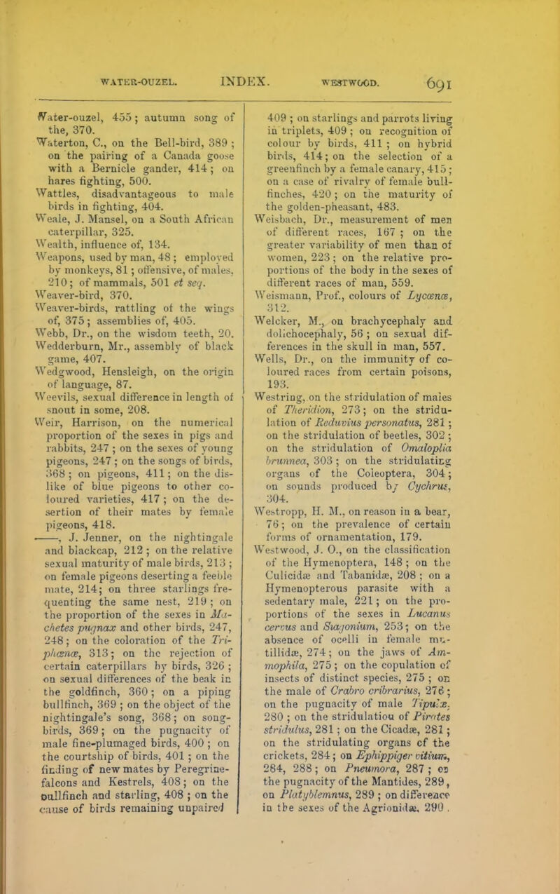 WATKR-OUZEL. INDEX. WESTWOOD. ()(_) \ Water-ouzel, 455; autumn song of the, 370. Waterton, C, on the Bell-bird, 389 ; on the pairing of a Canada goose with a Bernicle gander, 414; on hares righting, 500. Wattles, disadvantageous to male birds in righting, 404. Weale, J. Mansel, on a South African caterpillar, 325. Wealth, influence of, 134. Weapons, used by man, 48 ; employed by monkeys, 81; offensive, of males. 210J of mammals, 501 et seq. Weaver-bird, 370. Weaver-birds, rattling of the wings of, 375; assemblies of, 405. Webb, Dr., on the wisdom teeth, 20. Wedderburn, Mr., assembly of black game, 407. Wedgwood, Hensleigh, on the origin of language, 87. Weevils, sexual difference in length of snout in some, 208. Weir, Harrison, on the numerical proportion of the sexes in pigs and rabbits, 247 ; on the sexes of young pigeons, 247 ; on the songs of birds. 368 ; on pigeons, 411; on the dis- like of blue pigeons to other co- loured varieties, 417 ; on the de- sertion of their mates by female pigeons, 418. ■ , J. Jenner, on the nightingale and blackcap, 212; on the relative sexual maturity of male birds, 213 ; on female pigeons deserting a feeble mate, 214; on three starlings fre- quenting the same nest, 210 ; on the proportion of the sexes in Ma- chetes piti/nax and other birds, 247, 248; on the coloration of the 7W- p/t<s>ice, 313; on the rejection of certain caterpillars by birds, 326 ; on sexual differences of the beak in the goldfinch, 360; on a piping bullfinch, 369 ; on the object of the nightingale's song, 368; on song- birds, 369; on the pugnacity of male fine-plumaged birds, 400 ; on the courtship of birds, 401; on the finding of new mates by Peregrine- falcons and Kestrels, 408; on the Dull finch and starling, 408 ; on the cause of birds remaining unpaired 409 ; on starlings and parrots living in triplets, 409 ; on recognition of colour by birds, 411 ; on hybrid birds, 414; on the selection of a greenfinch by a female canary, 415; on a case of rivalry of female bull- finches, 420 ; on the maturity of the golden-pheasant, 483. Weisbach, Dr., measurement of men of different races, 167 ; on the greater variability of men than of women, 223 ; on the relative pro- portions of the body in the sexes of different races of man, 559. Weismaun, Prof., colours of Lyccence, 312. Welcker, M., on brachycephaly and dolichocephaly, 56 ; on sexual dif- ferences in the skull in man, 557. Wells, Dr., on the immunity of co- loured races from certain poisons, 193. Westring, on the stridulation of maies of Theridion, 273; on the stridu- lation of Reduvius personatus, 281 ; on the stridulation of beetles, 302 ; on the stridulation of Omaloplia 'irnnnea, 303 ; on the stridulaticg organs of the Coieoptera, 304; on sounds produced h/ Cychrut, 304. We>tropp, H. M., on reason in a bear, 76; on the prevalence of certain forms of ornamentation, 179. Westwood, J. O., on the classification of the Hymenoptera, 148 ; on the Culicidaj and Tabanida:, 208 ; on a Hymenopterous parasite with a sedentary male, 221; on the pro- portions of the sexes in Lucanus cercus and Siajonium, 253; on the absence of ocelli in female mi.- tillidse, 274; on the jaws of Am- mophila, 275; on the copulation of insects of distinct species, 275 ; on the male of Grabro cribrarius, 276 ; on the pugnacity of male Tipulx. 280 ; on the stridulatiou of Pimtes stridtilus, 281 ; on the Cicada, 281 ; on the stridulating organs cf the crickets. 284; on Ephippiger citium, 284, 288; on Pneumora, 287 ; 03 the pugnacity of the Mantides, 289, on Plati/bleinnus, 289 ; on difference in the sexes of the Agrionidaj. 21XJ .
